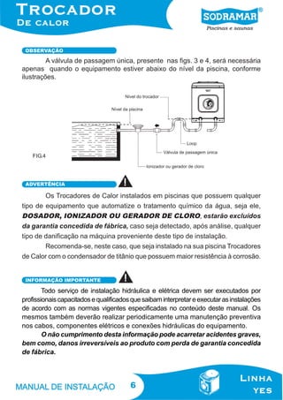 OBSERVAÇÃO

A válvula de passagem única, presente nas figs. 3 e 4, será necessária
apenas quando o equipamento estiver abaixo do nível da piscina, conforme
ilustrações.

FIG.4

ADVERTÊNCIA

Os Trocadores de Calor instalados em piscinas que possuem qualquer
tipo de equipamento que automatize o tratamento químico da água, seja ele,
DOSADOR, IONIZADOR OU GERADOR DE CLORO, estarão excluídos
da garantia concedida de fábrica, caso seja detectado, após análise, qualquer
tipo de danificação na máquina proveniente deste tipo de instalação.
Recomenda-se, neste caso, que seja instalado na sua piscina Trocadores
de Calor com o condensador de titânio que possuem maior resistência à corrosão.
INFORMAÇÃO IMPORTANTE

Todo serviço de instalação hidráulica e elétrica devem ser executados por
profissionais capacitados e qualificados que saibam interpretar e executar as instalações
de acordo com as normas vigentes especificadas no conteúdo deste manual. Os
mesmos também deverão realizar periodicamente uma manutenção preventiva
nos cabos, componentes elétricos e conexões hidráulicas do equipamento.
O não cumprimento desta informação pode acarretar acidentes graves,
bem como, danos irreversíveis ao produto com perda de garantia concedida
de fábrica.

6

 
