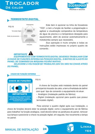 24
TERMOSTATO DIGITAL
Este item é opcional na linha de trocadores
“YES”, e tem a função de facilitar a programação e
agilizar a visualização comparativa da temperatura
da água da piscina e a temperatura desejada para
aquecimento, além de acionar automaticamente a
motobomba sempre que necessário.
Sua operação é muito simples e todas as
instruções estão impressas no próprio quadro de
comando.
FIG.19
FIG.15
CHAVE DE FUNÇÃO INTERNA
A chave de funções está instalada dentro do painel
principal do trocador de calor, e tem a finalidade de definir
com qual tipo de comando o equipamento irá atuar.
- Analógico (instalação padrão de fábrica)
- Digital (instalação opcional para quadro que possui
termostato digital).
Para acionar o quadro digital após sua instalação, a
chave de funções deverá estar na posição digital, como o equipamento sai de fábrica
para trabalhar na função analógica, você deverá retirar os parafusos do painel, remover
sua tampa e posicionar a chave na posição digital, em seguida, fixe novamente a tampa
no painel.
IMPORTANTE
EQUIPAMENTOS COM TERMOSTATO DIGITAL DEVERÃO TRABALHAR COM
A CHAVE DE FUNÇÕES INTERNA NA POSIÇÃO DIGITAL, O BOTÃO DE AJUSTE DO
PAINEL DE COMANDO DA MÁQUINA FICARÁ INATIVO.
SELECIONE A VOLTAGEM DE TRABALHO 220V OU 380V NA CHAVE ATRÁS
DO PAINEL.
 
