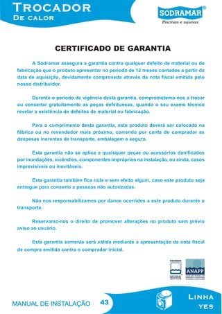 43
A Sodramar assegura a garantia contra qualquer defeito de material ou de
fabricação que o produto apresentar no período de 12 meses contados a partir da
data de aquisição, devidamente comprovada através da nota fiscal emitida pelo
nosso distribuidor.
Durante o período de vigência desta garantia, comprometemo-nos a trocar
ou consertar gratuitamente as peças defeituosas, quando o seu exame técnico
revelar a existência de defeitos de material ou fabricação.
Para o cumprimento desta garantia, este produto deverá ser colocado na
fábrica ou no revendedor mais próximo, correndo por conta do comprador as
despesas inerentes de transporte, embalagem e seguro.
Esta garantia não se aplica a quaisquer peças ou acessórios danificados
por inundações, incêndios, componentes impróprios na instalação, ou ainda, casos
imprevisíveis ou inevitáveis.
Esta garantia também fica nula e sem efeito algum, caso este produto seja
entregue para conserto a pessoas não autorizadas.
Não nos responsabilizamos por danos ocorridos a este produto durante o
transporte.
Reservamo-nos o direito de promover alterações no produto sem prévio
aviso ao usuário.
Esta garantia somente será válida mediante a apresentação da nota fiscal
de compra emitida contra o comprador inicial.
CERTIFICADO DE GARANTIA
 