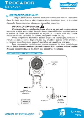 9
INSTALAÇÃO HIDRÁULICA
A seguir, será ilustrado exemplo de instalação hidráulica com um Trocador de
Calor. Os itens especificados são indispensáveis na instalação, porém, o lay-out ou
disposição dos componentes são apenas colocações sugestivas.
DISPOSIÇÃO COM 1 TROCADOR DE CALOR
FIG.7
INFORMAÇÃO IMPORTANTE!
Nunca substitua a motobomba da sua piscina por outra de maior potência,
sem antes, analisar as condições de vazão do seu sistema hidráulico, principalmente se
os drenos de fundo são compatíveis em segurança com esta nova motobomba.
Velocidade máxima de sucção por dreno 0,6m/s (ABNT / NBR 10.339).
O não cumprimento das normas desde o projeto, até a construção, instalação e
manutenção dos acessórios da piscina, seja ela, privada ou pública, tornam eminentes
os riscos de acidentes graves, podendo ser fatais para adultos e crianças.
Faça manutenções periódicas nos drenos ou grades de fundo instalados na
piscina, inspecione as condições da grade de proteção e respeite o volume máximo
de vazão especificado pelo fabricante dos acessórios instalados.
 