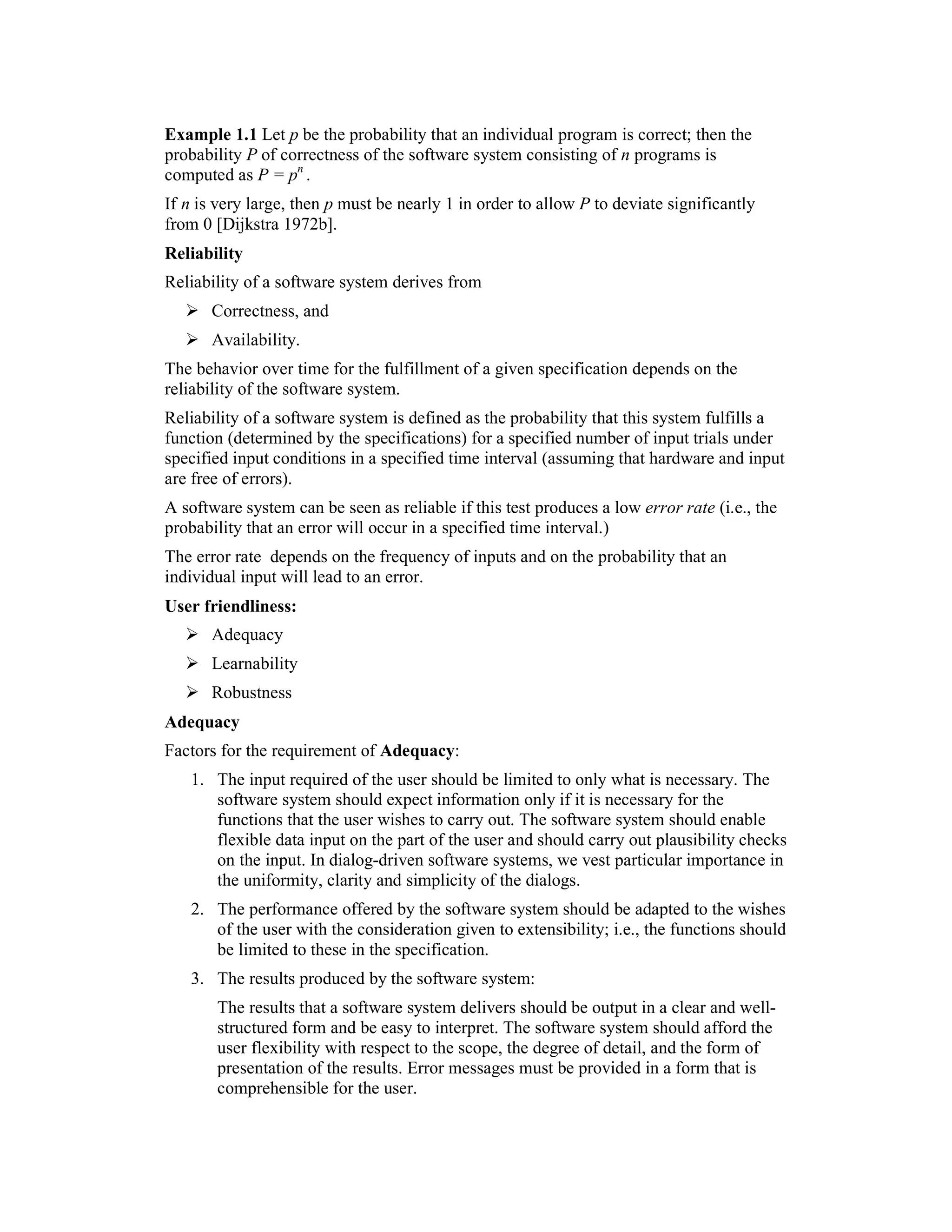 Example 1.1 Let p be the probability that an individual program is correct; then the
probability P of correctness of the software system consisting of n programs is
computed as P = pn .
If n is very large, then p must be nearly 1 in order to allow P to deviate significantly
from 0 [Dijkstra 1972b].
Reliability
Reliability of a software system derives from
       Correctness, and
       Availability.
The behavior over time for the fulfillment of a given specification depends on the
reliability of the software system.
Reliability of a software system is defined as the probability that this system fulfills a
function (determined by the specifications) for a specified number of input trials under
specified input conditions in a specified time interval (assuming that hardware and input
are free of errors).
A software system can be seen as reliable if this test produces a low error rate (i.e., the
probability that an error will occur in a specified time interval.)
The error rate depends on the frequency of inputs and on the probability that an
individual input will lead to an error.
User friendliness:
       Adequacy
       Learnability
       Robustness
Adequacy
Factors for the requirement of Adequacy:
   1. The input required of the user should be limited to only what is necessary. The
      software system should expect information only if it is necessary for the
      functions that the user wishes to carry out. The software system should enable
      flexible data input on the part of the user and should carry out plausibility checks
      on the input. In dialog-driven software systems, we vest particular importance in
      the uniformity, clarity and simplicity of the dialogs.
   2. The performance offered by the software system should be adapted to the wishes
      of the user with the consideration given to extensibility; i.e., the functions should
      be limited to these in the specification.
   3. The results produced by the software system:
       The results that a software system delivers should be output in a clear and well-
       structured form and be easy to interpret. The software system should afford the
       user flexibility with respect to the scope, the degree of detail, and the form of
       presentation of the results. Error messages must be provided in a form that is
       comprehensible for the user.
 