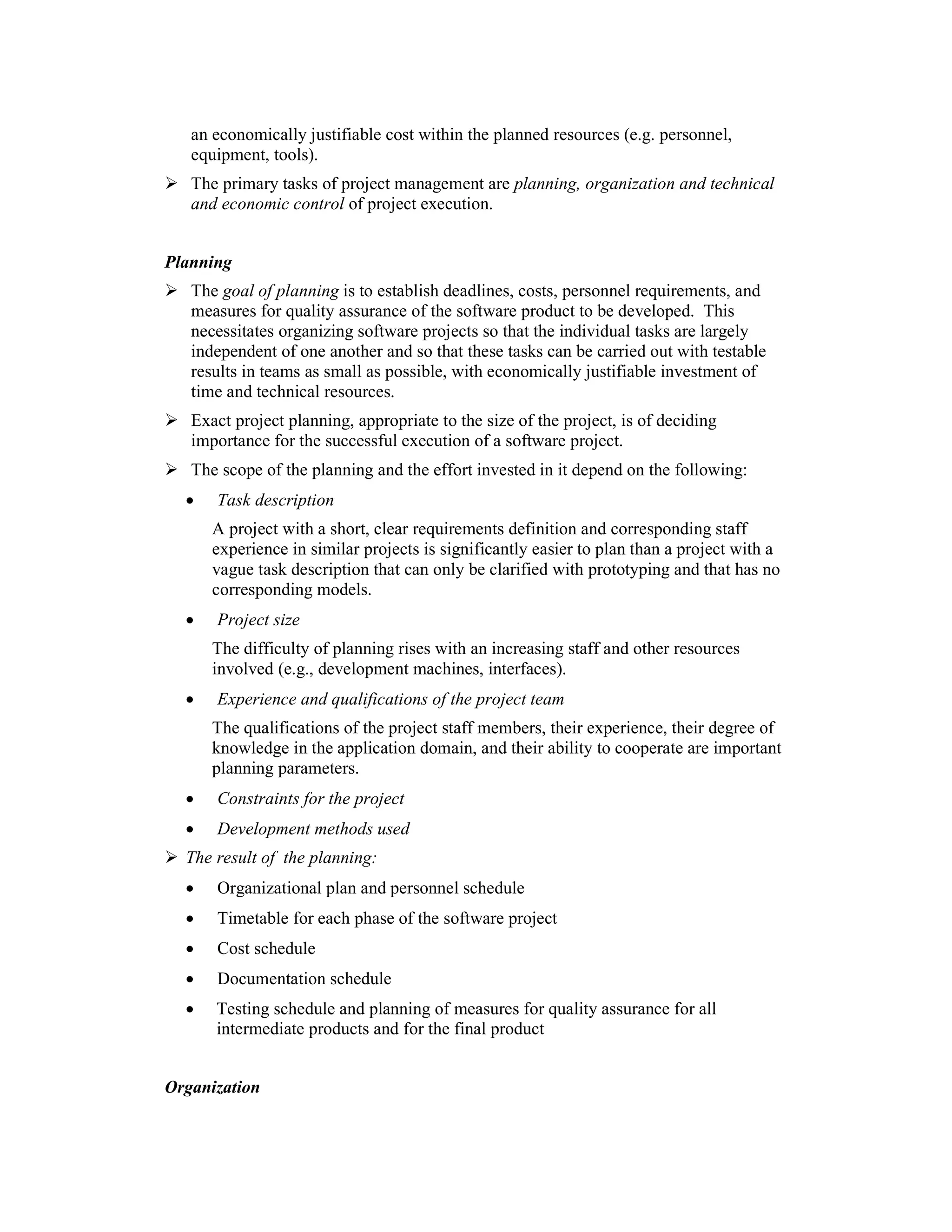 an economically justifiable cost within the planned resources (e.g. personnel,
   equipment, tools).
   The primary tasks of project management are planning, organization and technical
   and economic control of project execution.


Planning
   The goal of planning is to establish deadlines, costs, personnel requirements, and
   measures for quality assurance of the software product to be developed. This
   necessitates organizing software projects so that the individual tasks are largely
   independent of one another and so that these tasks can be carried out with testable
   results in teams as small as possible, with economically justifiable investment of
   time and technical resources.
   Exact project planning, appropriate to the size of the project, is of deciding
   importance for the successful execution of a software project.
   The scope of the planning and the effort invested in it depend on the following:
  •   Task description
      A project with a short, clear requirements definition and corresponding staff
      experience in similar projects is significantly easier to plan than a project with a
      vague task description that can only be clarified with prototyping and that has no
      corresponding models.
  •   Project size
      The difficulty of planning rises with an increasing staff and other resources
      involved (e.g., development machines, interfaces).
  •   Experience and qualifications of the project team
      The qualifications of the project staff members, their experience, their degree of
      knowledge in the application domain, and their ability to cooperate are important
      planning parameters.
  •   Constraints for the project
  •   Development methods used
  The result of the planning:
  •   Organizational plan and personnel schedule
  •   Timetable for each phase of the software project
  •   Cost schedule
  •   Documentation schedule
  •   Testing schedule and planning of measures for quality assurance for all
      intermediate products and for the final product


Organization
 