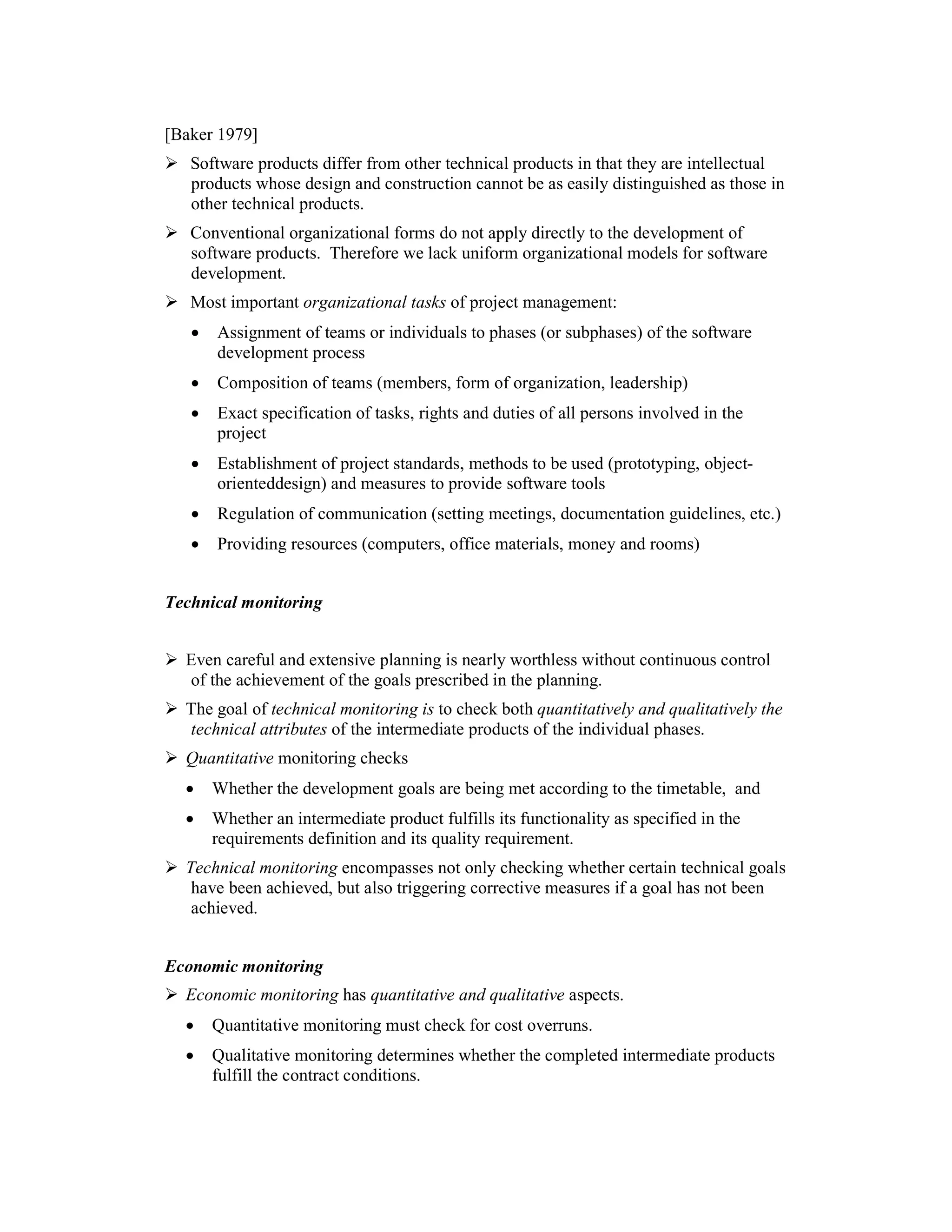 [Baker 1979]
   Software products differ from other technical products in that they are intellectual
   products whose design and construction cannot be as easily distinguished as those in
   other technical products.
   Conventional organizational forms do not apply directly to the development of
   software products. Therefore we lack uniform organizational models for software
   development.
   Most important organizational tasks of project management:
   •   Assignment of teams or individuals to phases (or subphases) of the software
       development process
   •   Composition of teams (members, form of organization, leadership)
   •   Exact specification of tasks, rights and duties of all persons involved in the
       project
   •   Establishment of project standards, methods to be used (prototyping, object-
       orienteddesign) and measures to provide software tools
   •   Regulation of communication (setting meetings, documentation guidelines, etc.)
   •   Providing resources (computers, office materials, money and rooms)


Technical monitoring


  Even careful and extensive planning is nearly worthless without continuous control
  of the achievement of the goals prescribed in the planning.
  The goal of technical monitoring is to check both quantitatively and qualitatively the
  technical attributes of the intermediate products of the individual phases.
  Quantitative monitoring checks
  •    Whether the development goals are being met according to the timetable, and
  •    Whether an intermediate product fulfills its functionality as specified in the
       requirements definition and its quality requirement.
  Technical monitoring encompasses not only checking whether certain technical goals
   have been achieved, but also triggering corrective measures if a goal has not been
   achieved.


Economic monitoring
  Economic monitoring has quantitative and qualitative aspects.
  •    Quantitative monitoring must check for cost overruns.
  •    Qualitative monitoring determines whether the completed intermediate products
       fulfill the contract conditions.
 