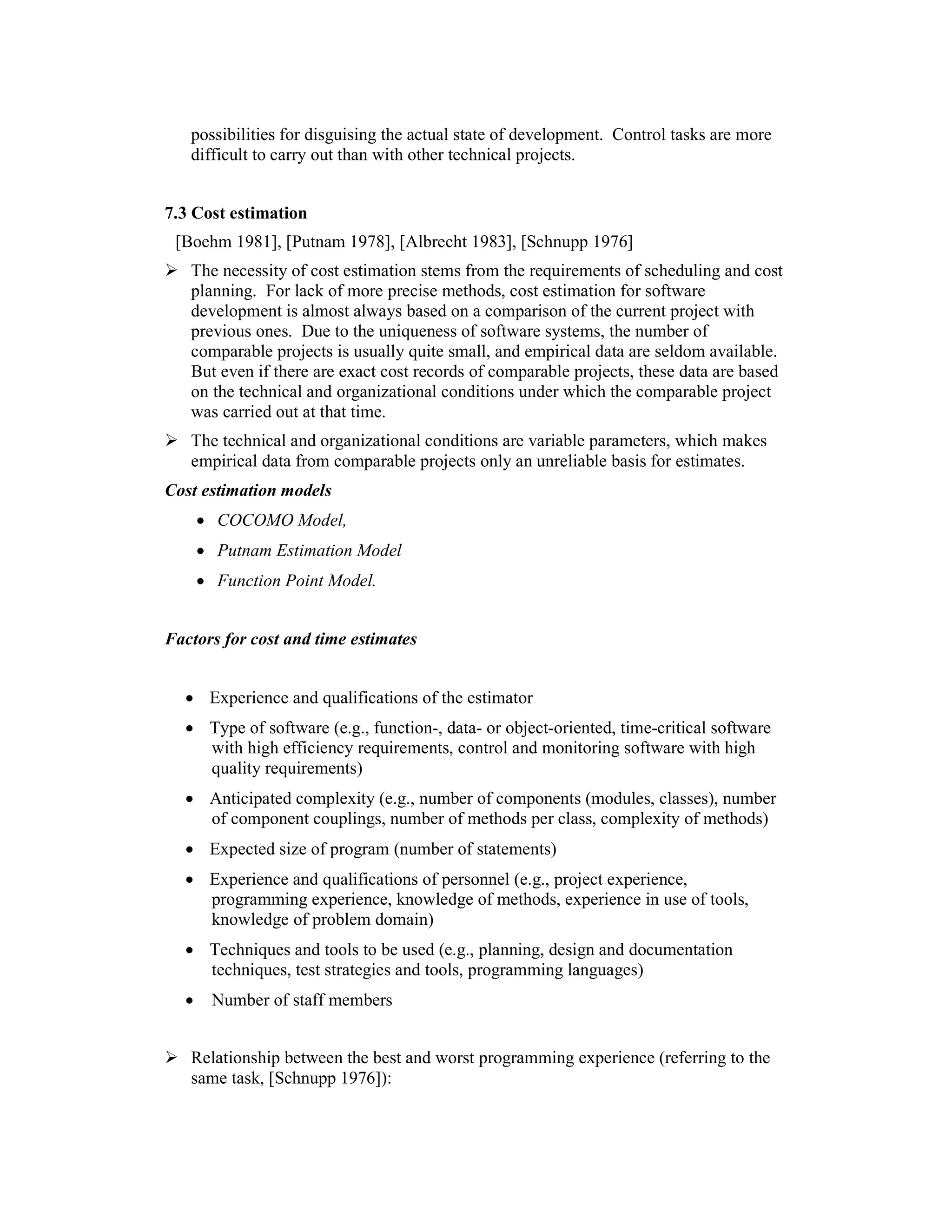 possibilities for disguising the actual state of development. Control tasks are more
   difficult to carry out than with other technical projects.


7.3 Cost estimation
 [Boehm 1981], [Putnam 1978], [Albrecht 1983], [Schnupp 1976]
   The necessity of cost estimation stems from the requirements of scheduling and cost
   planning. For lack of more precise methods, cost estimation for software
   development is almost always based on a comparison of the current project with
   previous ones. Due to the uniqueness of software systems, the number of
   comparable projects is usually quite small, and empirical data are seldom available.
   But even if there are exact cost records of comparable projects, these data are based
   on the technical and organizational conditions under which the comparable project
   was carried out at that time.
   The technical and organizational conditions are variable parameters, which makes
   empirical data from comparable projects only an unreliable basis for estimates.
Cost estimation models
      • COCOMO Model,
      • Putnam Estimation Model
      • Function Point Model.


Factors for cost and time estimates


  • Experience and qualifications of the estimator
  • Type of software (e.g., function-, data- or object-oriented, time-critical software
    with high efficiency requirements, control and monitoring software with high
    quality requirements)
  • Anticipated complexity (e.g., number of components (modules, classes), number
    of component couplings, number of methods per class, complexity of methods)
  • Expected size of program (number of statements)
  • Experience and qualifications of personnel (e.g., project experience,
    programming experience, knowledge of methods, experience in use of tools,
    knowledge of problem domain)
  • Techniques and tools to be used (e.g., planning, design and documentation
    techniques, test strategies and tools, programming languages)
  •    Number of staff members


   Relationship between the best and worst programming experience (referring to the
   same task, [Schnupp 1976]):
 