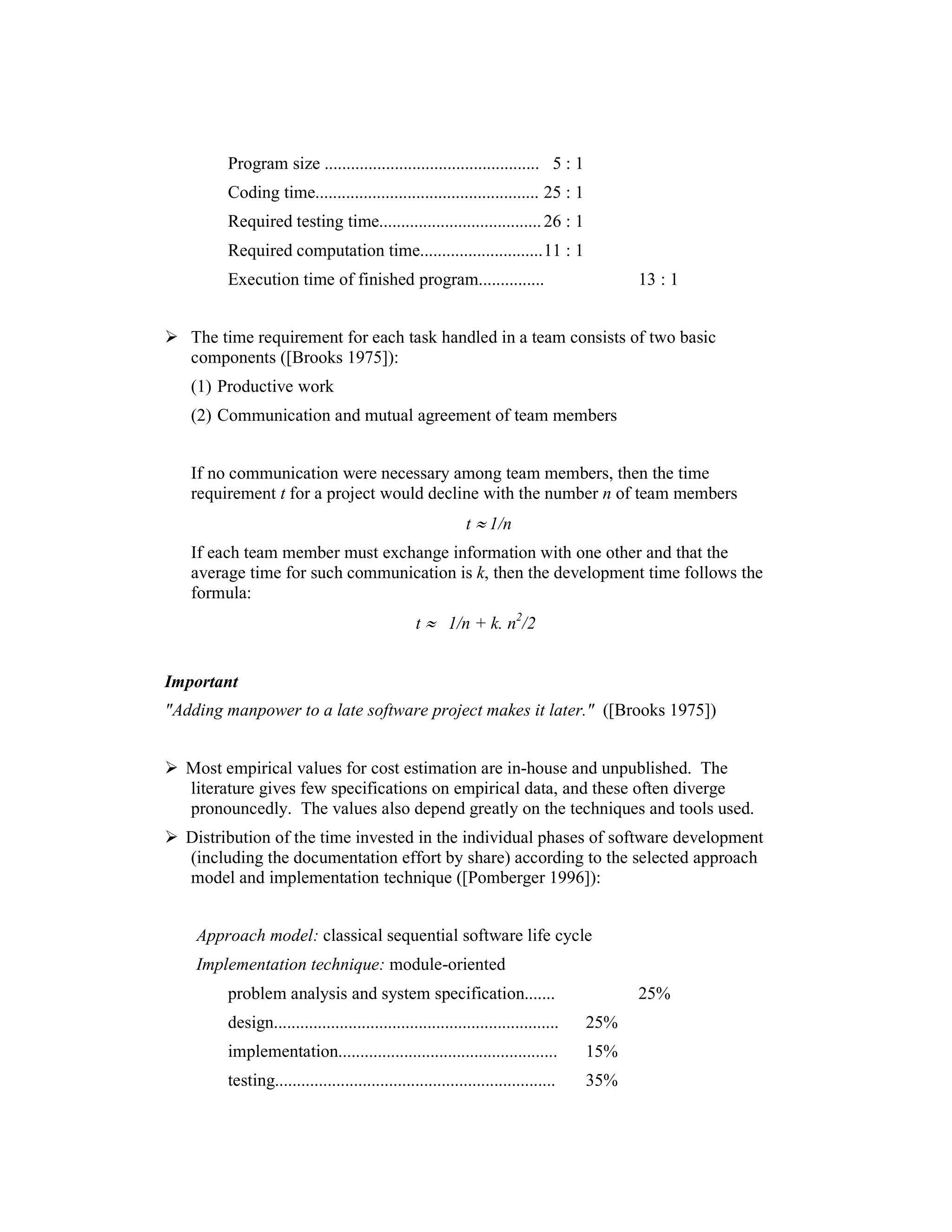 Program size ................................................. 5 : 1
        Coding time................................................... 25 : 1
        Required testing time..................................... 26 : 1
        Required computation time............................ 11 : 1
        Execution time of finished program...............                               13 : 1


   The time requirement for each task handled in a team consists of two basic
   components ([Brooks 1975]):
   (1) Productive work
   (2) Communication and mutual agreement of team members


   If no communication were necessary among team members, then the time
   requirement t for a project would decline with the number n of team members
                                                           t ≈ 1/n
   If each team member must exchange information with one other and that the
   average time for such communication is k, then the development time follows the
   formula:
                                                t ≈ 1/n + k. n2/2


Important
"Adding manpower to a late software project makes it later." ([Brooks 1975])


  Most empirical values for cost estimation are in-house and unpublished. The
  literature gives few specifications on empirical data, and these often diverge
  pronouncedly. The values also depend greatly on the techniques and tools used.
  Distribution of the time invested in the individual phases of software development
  (including the documentation effort by share) according to the selected approach
  model and implementation technique ([Pomberger 1996]):


    Approach model: classical sequential software life cycle
    Implementation technique: module-oriented
        problem analysis and system specification.......                                25%
        design.................................................................   25%
        implementation..................................................          15%
        testing................................................................   35%
 