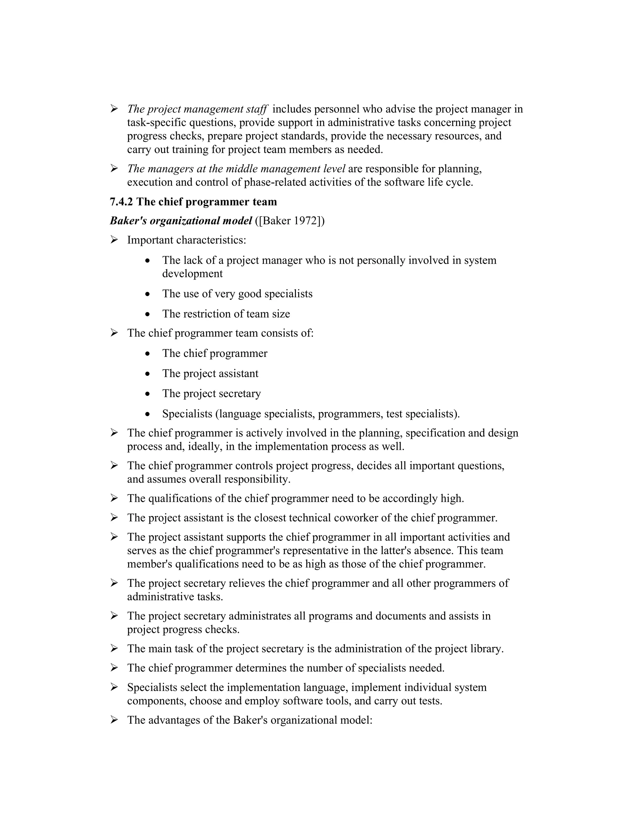 The project management staff includes personnel who advise the project manager in
   task-specific questions, provide support in administrative tasks concerning project
   progress checks, prepare project standards, provide the necessary resources, and
   carry out training for project team members as needed.
   The managers at the middle management level are responsible for planning,
   execution and control of phase-related activities of the software life cycle.
7.4.2 The chief programmer team
Baker's organizational model ([Baker 1972])
   Important characteristics:
       •   The lack of a project manager who is not personally involved in system
           development
       •   The use of very good specialists
       •   The restriction of team size
   The chief programmer team consists of:
       •   The chief programmer
       •   The project assistant
       •   The project secretary
       •   Specialists (language specialists, programmers, test specialists).
   The chief programmer is actively involved in the planning, specification and design
   process and, ideally, in the implementation process as well.
   The chief programmer controls project progress, decides all important questions,
   and assumes overall responsibility.
   The qualifications of the chief programmer need to be accordingly high.
   The project assistant is the closest technical coworker of the chief programmer.
   The project assistant supports the chief programmer in all important activities and
   serves as the chief programmer's representative in the latter's absence. This team
   member's qualifications need to be as high as those of the chief programmer.
   The project secretary relieves the chief programmer and all other programmers of
   administrative tasks.
   The project secretary administrates all programs and documents and assists in
   project progress checks.
   The main task of the project secretary is the administration of the project library.
   The chief programmer determines the number of specialists needed.
   Specialists select the implementation language, implement individual system
   components, choose and employ software tools, and carry out tests.
   The advantages of the Baker's organizational model:
 