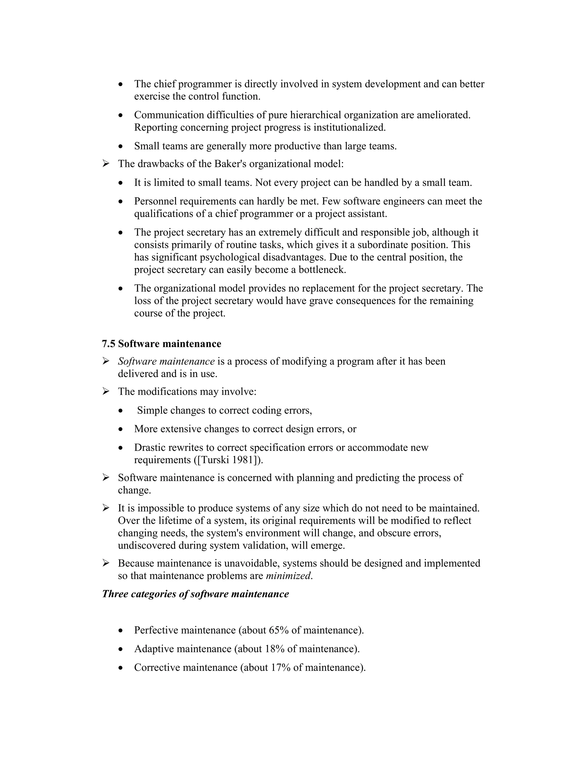 •    The chief programmer is directly involved in system development and can better
           exercise the control function.
      •    Communication difficulties of pure hierarchical organization are ameliorated.
           Reporting concerning project progress is institutionalized.
      •    Small teams are generally more productive than large teams.
      The drawbacks of the Baker's organizational model:
      •    It is limited to small teams. Not every project can be handled by a small team.
      •    Personnel requirements can hardly be met. Few software engineers can meet the
           qualifications of a chief programmer or a project assistant.
      •    The project secretary has an extremely difficult and responsible job, although it
           consists primarily of routine tasks, which gives it a subordinate position. This
           has significant psychological disadvantages. Due to the central position, the
           project secretary can easily become a bottleneck.
      •    The organizational model provides no replacement for the project secretary. The
           loss of the project secretary would have grave consequences for the remaining
           course of the project.

7.5 Software maintenance
      Software maintenance is a process of modifying a program after it has been
      delivered and is in use.
      The modifications may involve:
      •     Simple changes to correct coding errors,
      •    More extensive changes to correct design errors, or
      •    Drastic rewrites to correct specification errors or accommodate new
           requirements ([Turski 1981]).
      Software maintenance is concerned with planning and predicting the process of
      change.
      It is impossible to produce systems of any size which do not need to be maintained.
      Over the lifetime of a system, its original requirements will be modified to reflect
      changing needs, the system's environment will change, and obscure errors,
      undiscovered during system validation, will emerge.
      Because maintenance is unavoidable, systems should be designed and implemented
      so that maintenance problems are minimized.
Three categories of software maintenance
4.2       ([Lientz 1980])
      •    Perfective maintenance (about 65% of maintenance).
      •    Adaptive maintenance (about 18% of maintenance).
      •    Corrective maintenance (about 17% of maintenance).
 