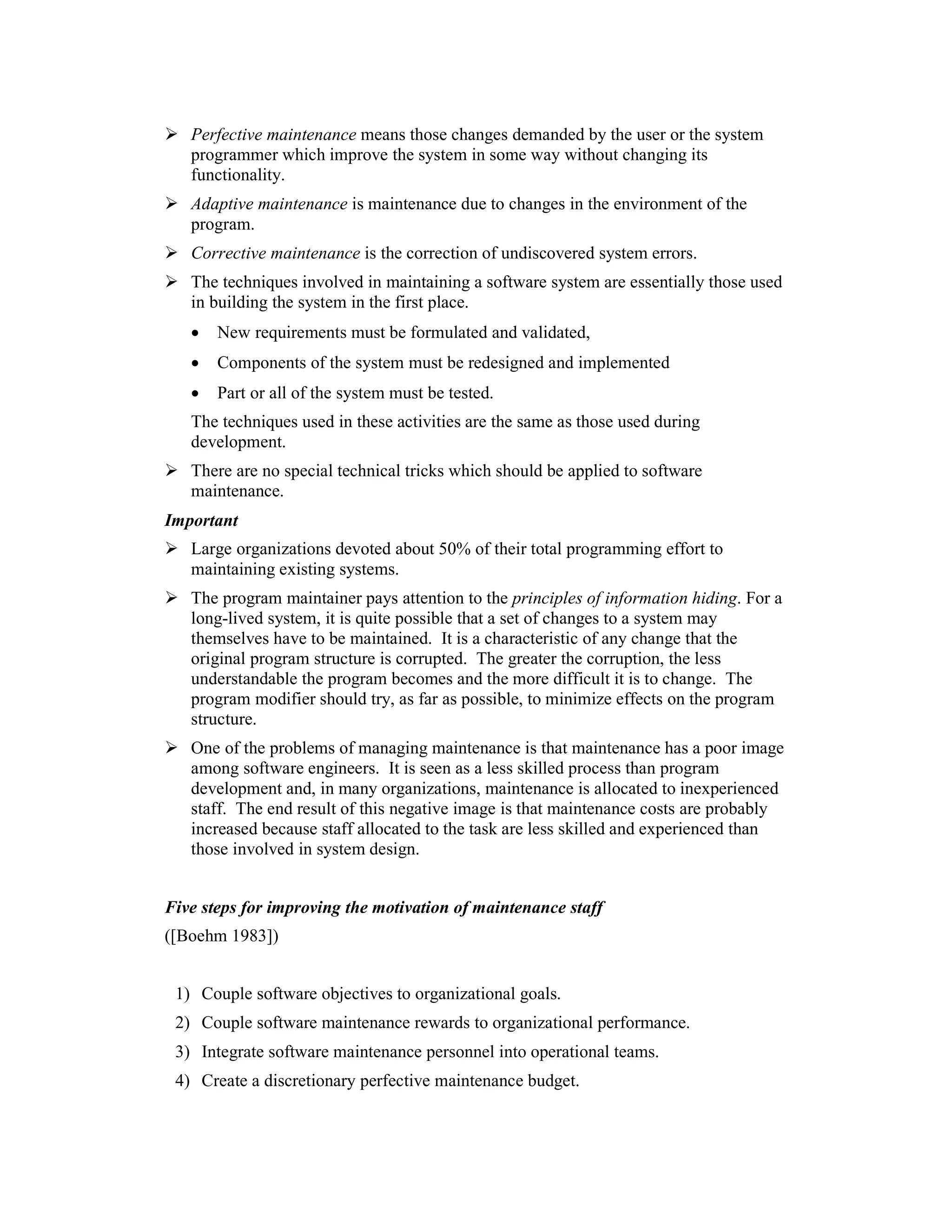 Perfective maintenance means those changes demanded by the user or the system
   programmer which improve the system in some way without changing its
   functionality.
   Adaptive maintenance is maintenance due to changes in the environment of the
   program.
   Corrective maintenance is the correction of undiscovered system errors.
   The techniques involved in maintaining a software system are essentially those used
   in building the system in the first place.
   •   New requirements must be formulated and validated,
   •   Components of the system must be redesigned and implemented
   •   Part or all of the system must be tested.
   The techniques used in these activities are the same as those used during
   development.
   There are no special technical tricks which should be applied to software
   maintenance.
Important
   Large organizations devoted about 50% of their total programming effort to
   maintaining existing systems.
   The program maintainer pays attention to the principles of information hiding. For a
   long-lived system, it is quite possible that a set of changes to a system may
   themselves have to be maintained. It is a characteristic of any change that the
   original program structure is corrupted. The greater the corruption, the less
   understandable the program becomes and the more difficult it is to change. The
   program modifier should try, as far as possible, to minimize effects on the program
   structure.
   One of the problems of managing maintenance is that maintenance has a poor image
   among software engineers. It is seen as a less skilled process than program
   development and, in many organizations, maintenance is allocated to inexperienced
   staff. The end result of this negative image is that maintenance costs are probably
   increased because staff allocated to the task are less skilled and experienced than
   those involved in system design.


Five steps for improving the motivation of maintenance staff
([Boehm 1983])


 1) Couple software objectives to organizational goals.
 2) Couple software maintenance rewards to organizational performance.
 3) Integrate software maintenance personnel into operational teams.
 4) Create a discretionary perfective maintenance budget.
 
