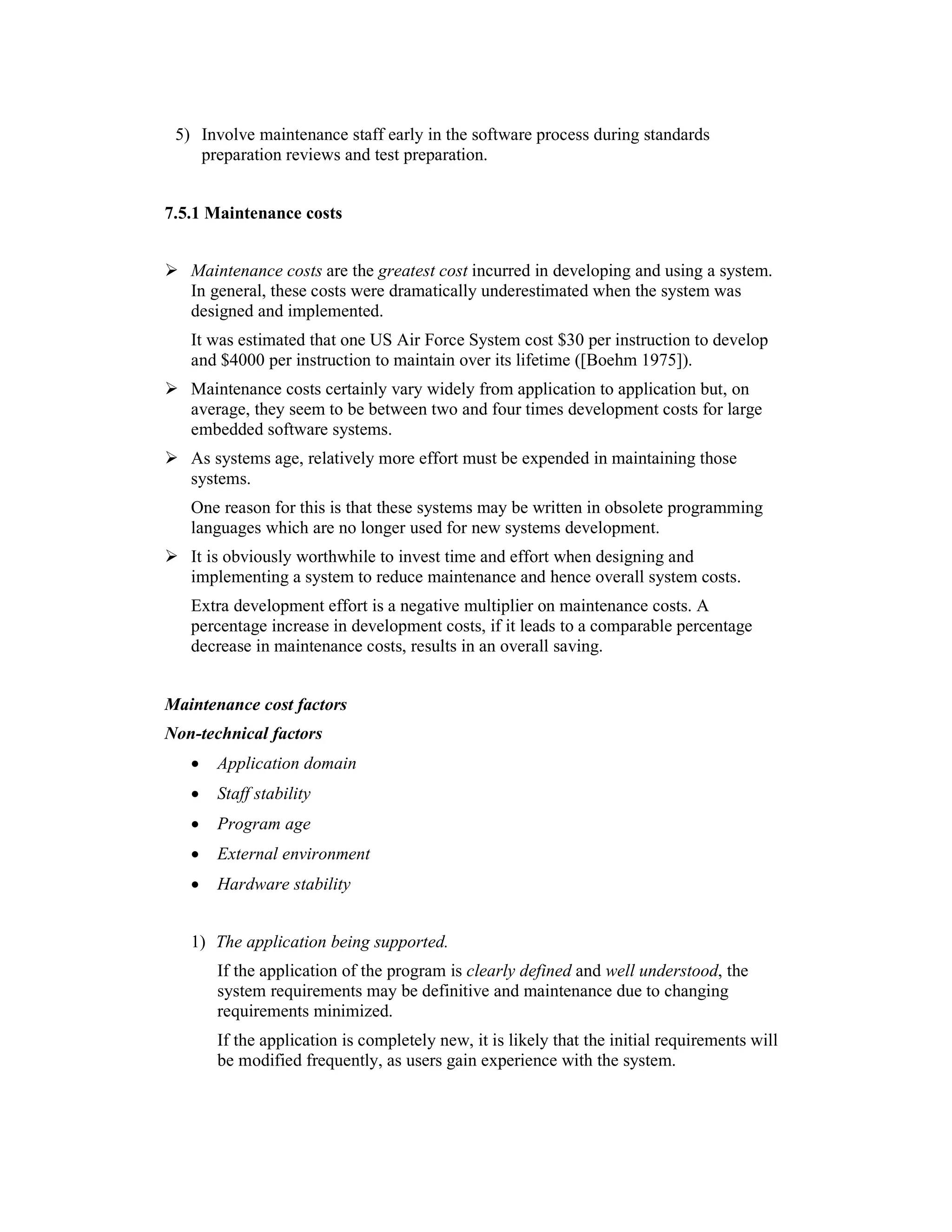 5) Involve maintenance staff early in the software process during standards
    preparation reviews and test preparation.


7.5.1 Maintenance costs


      Maintenance costs are the greatest cost incurred in developing and using a system.
      In general, these costs were dramatically underestimated when the system was
      designed and implemented.
      It was estimated that one US Air Force System cost $30 per instruction to develop
      and $4000 per instruction to maintain over its lifetime ([Boehm 1975]).
      Maintenance costs certainly vary widely from application to application but, on
      average, they seem to be between two and four times development costs for large
      embedded software systems.
      As systems age, relatively more effort must be expended in maintaining those
      systems.
      One reason for this is that these systems may be written in obsolete programming
      languages which are no longer used for new systems development.
      It is obviously worthwhile to invest time and effort when designing and
      implementing a system to reduce maintenance and hence overall system costs.
      Extra development effort is a negative multiplier on maintenance costs. A
      percentage increase in development costs, if it leads to a comparable percentage
      decrease in maintenance costs, results in an overall saving.
4.3
Maintenance cost factors
Non-technical factors
      •   Application domain
      •   Staff stability
      •   Program age
      •   External environment
      •   Hardware stability


      1) The application being supported.
          If the application of the program is clearly defined and well understood, the
          system requirements may be definitive and maintenance due to changing
          requirements minimized.
          If the application is completely new, it is likely that the initial requirements will
          be modified frequently, as users gain experience with the system.
 