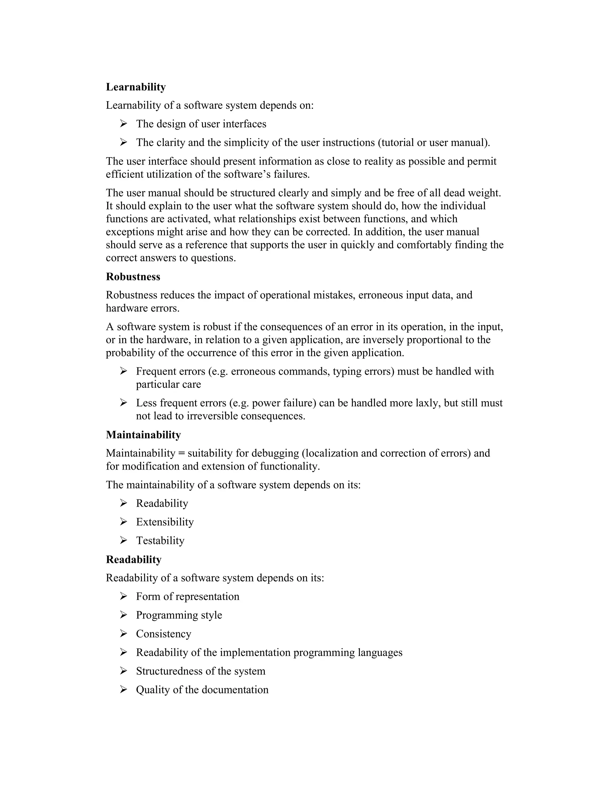 Learnability
Learnability of a software system depends on:
      The design of user interfaces
      The clarity and the simplicity of the user instructions (tutorial or user manual).
The user interface should present information as close to reality as possible and permit
efficient utilization of the software’s failures.
The user manual should be structured clearly and simply and be free of all dead weight.
It should explain to the user what the software system should do, how the individual
functions are activated, what relationships exist between functions, and which
exceptions might arise and how they can be corrected. In addition, the user manual
should serve as a reference that supports the user in quickly and comfortably finding the
correct answers to questions.
Robustness
Robustness reduces the impact of operational mistakes, erroneous input data, and
hardware errors.
A software system is robust if the consequences of an error in its operation, in the input,
or in the hardware, in relation to a given application, are inversely proportional to the
probability of the occurrence of this error in the given application.
      Frequent errors (e.g. erroneous commands, typing errors) must be handled with
      particular care
      Less frequent errors (e.g. power failure) can be handled more laxly, but still must
      not lead to irreversible consequences.
Maintainability
Maintainability = suitability for debugging (localization and correction of errors) and
for modification and extension of functionality.
The maintainability of a software system depends on its:
      Readability
      Extensibility
      Testability
Readability
Readability of a software system depends on its:
      Form of representation
      Programming style
      Consistency
      Readability of the implementation programming languages
      Structuredness of the system
      Quality of the documentation
 