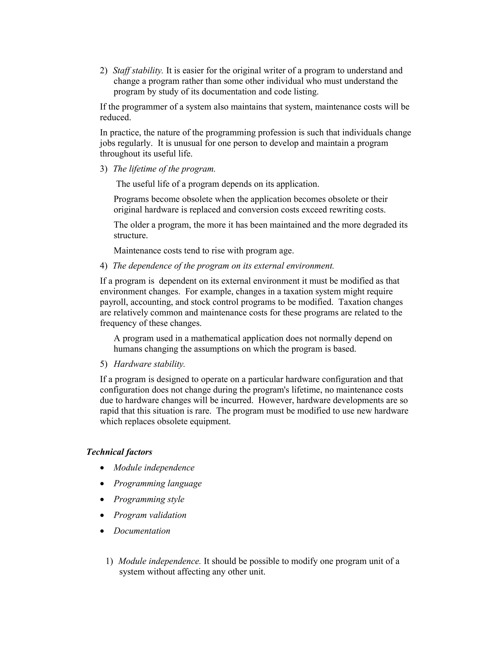 2) Staff stability. It is easier for the original writer of a program to understand and
      change a program rather than some other individual who must understand the
      program by study of its documentation and code listing.
   If the programmer of a system also maintains that system, maintenance costs will be
   reduced.
   In practice, the nature of the programming profession is such that individuals change
   jobs regularly. It is unusual for one person to develop and maintain a program
   throughout its useful life.
   3) The lifetime of the program.
         The useful life of a program depends on its application.
         Programs become obsolete when the application becomes obsolete or their
         original hardware is replaced and conversion costs exceed rewriting costs.
         The older a program, the more it has been maintained and the more degraded its
         structure.
         Maintenance costs tend to rise with program age.
   4) The dependence of the program on its external environment.
   If a program is dependent on its external environment it must be modified as that
   environment changes. For example, changes in a taxation system might require
   payroll, accounting, and stock control programs to be modified. Taxation changes
   are relatively common and maintenance costs for these programs are related to the
   frequency of these changes.
         A program used in a mathematical application does not normally depend on
         humans changing the assumptions on which the program is based.
   5) Hardware stability.
   If a program is designed to operate on a particular hardware configuration and that
   configuration does not change during the program's lifetime, no maintenance costs
   due to hardware changes will be incurred. However, hardware developments are so
   rapid that this situation is rare. The program must be modified to use new hardware
   which replaces obsolete equipment.


Technical factors
   •     Module independence
   •     Programming language
   •     Programming style
   •     Program validation
   •     Documentation


       1) Module independence. It should be possible to modify one program unit of a
          system without affecting any other unit.
 