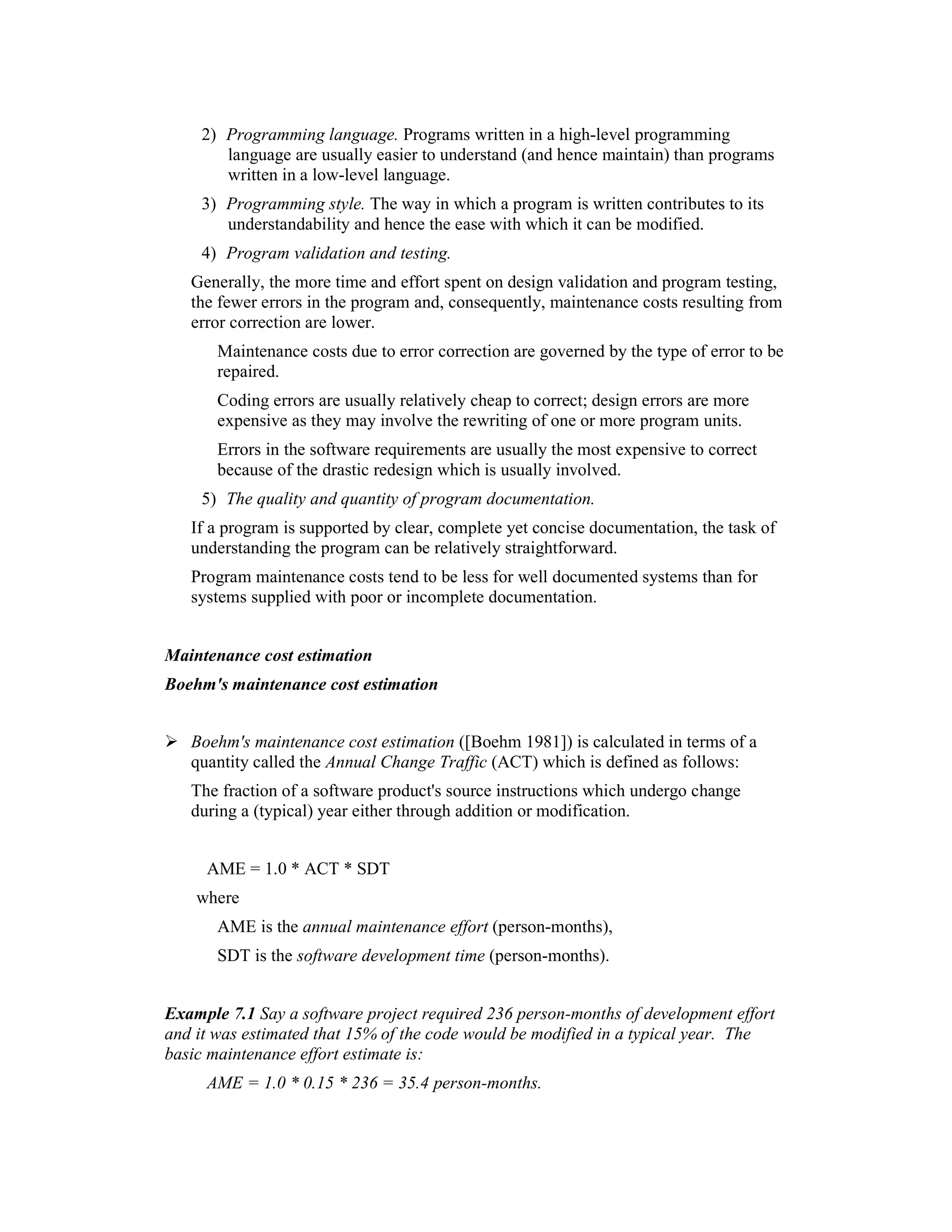 2) Programming language. Programs written in a high-level programming
        language are usually easier to understand (and hence maintain) than programs
        written in a low-level language.
     3) Programming style. The way in which a program is written contributes to its
        understandability and hence the ease with which it can be modified.
     4) Program validation and testing.
   Generally, the more time and effort spent on design validation and program testing,
   the fewer errors in the program and, consequently, maintenance costs resulting from
   error correction are lower.
       Maintenance costs due to error correction are governed by the type of error to be
       repaired.
       Coding errors are usually relatively cheap to correct; design errors are more
       expensive as they may involve the rewriting of one or more program units.
       Errors in the software requirements are usually the most expensive to correct
       because of the drastic redesign which is usually involved.
     5) The quality and quantity of program documentation.
   If a program is supported by clear, complete yet concise documentation, the task of
   understanding the program can be relatively straightforward.
   Program maintenance costs tend to be less for well documented systems than for
   systems supplied with poor or incomplete documentation.


Maintenance cost estimation
Boehm's maintenance cost estimation


   Boehm's maintenance cost estimation ([Boehm 1981]) is calculated in terms of a
   quantity called the Annual Change Traffic (ACT) which is defined as follows:
   The fraction of a software product's source instructions which undergo change
   during a (typical) year either through addition or modification.


     AME = 1.0 * ACT * SDT
    where
       AME is the annual maintenance effort (person-months),
       SDT is the software development time (person-months).


Example 7.1 Say a software project required 236 person-months of development effort
and it was estimated that 15% of the code would be modified in a typical year. The
basic maintenance effort estimate is:
     AME = 1.0 * 0.15 * 236 = 35.4 person-months.
 