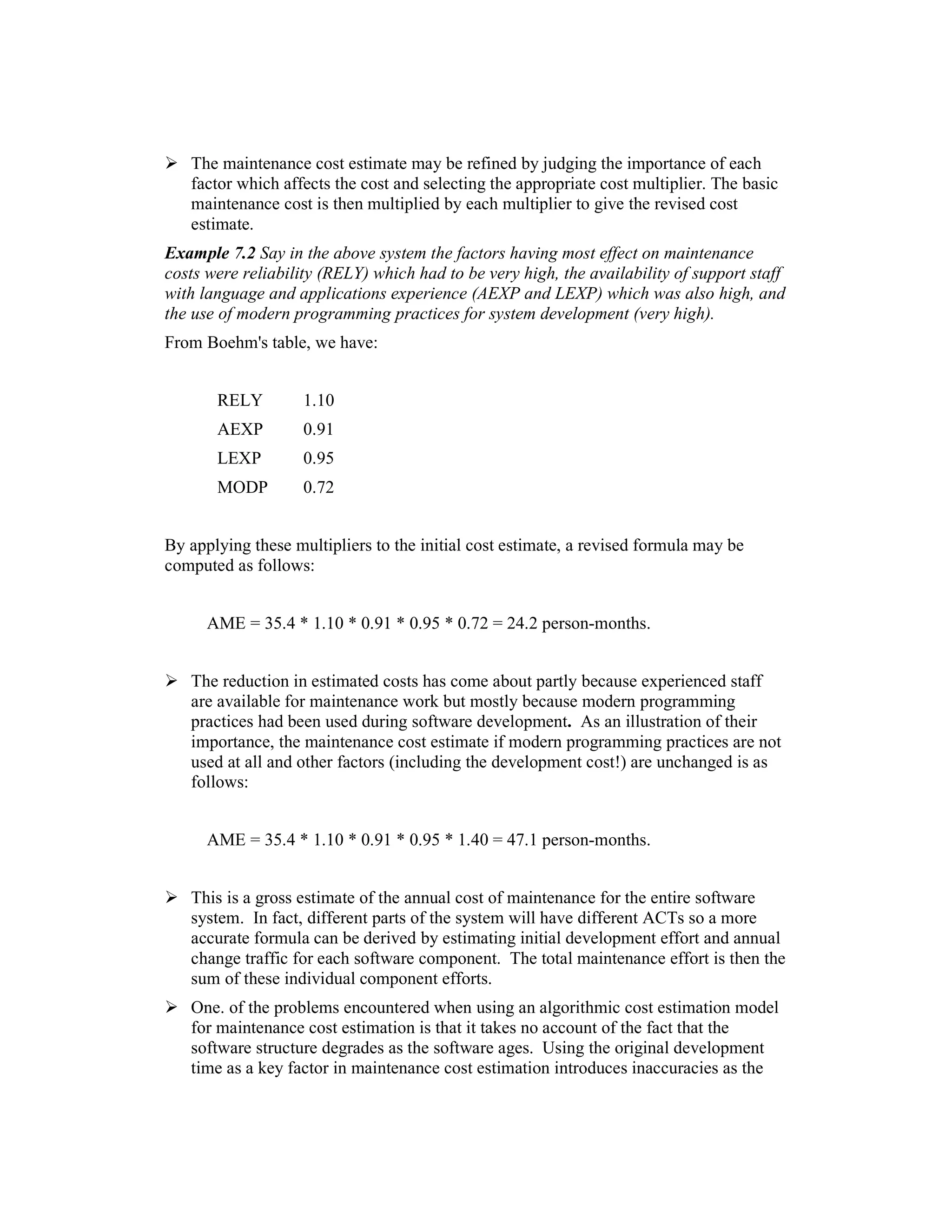 The maintenance cost estimate may be refined by judging the importance of each
   factor which affects the cost and selecting the appropriate cost multiplier. The basic
   maintenance cost is then multiplied by each multiplier to give the revised cost
   estimate.
Example 7.2 Say in the above system the factors having most effect on maintenance
costs were reliability (RELY) which had to be very high, the availability of support staff
with language and applications experience (AEXP and LEXP) which was also high, and
the use of modern programming practices for system development (very high).
From Boehm's table, we have:


       RELY         1.10
       AEXP         0.91
       LEXP         0.95
       MODP         0.72


By applying these multipliers to the initial cost estimate, a revised formula may be
computed as follows:


      AME = 35.4 * 1.10 * 0.91 * 0.95 * 0.72 = 24.2 person-months.


   The reduction in estimated costs has come about partly because experienced staff
   are available for maintenance work but mostly because modern programming
   practices had been used during software development. As an illustration of their
   importance, the maintenance cost estimate if modern programming practices are not
   used at all and other factors (including the development cost!) are unchanged is as
   follows:


      AME = 35.4 * 1.10 * 0.91 * 0.95 * 1.40 = 47.1 person-months.


   This is a gross estimate of the annual cost of maintenance for the entire software
   system. In fact, different parts of the system will have different ACTs so a more
   accurate formula can be derived by estimating initial development effort and annual
   change traffic for each software component. The total maintenance effort is then the
   sum of these individual component efforts.
   One. of the problems encountered when using an algorithmic cost estimation model
   for maintenance cost estimation is that it takes no account of the fact that the
   software structure degrades as the software ages. Using the original development
   time as a key factor in maintenance cost estimation introduces inaccuracies as the
 