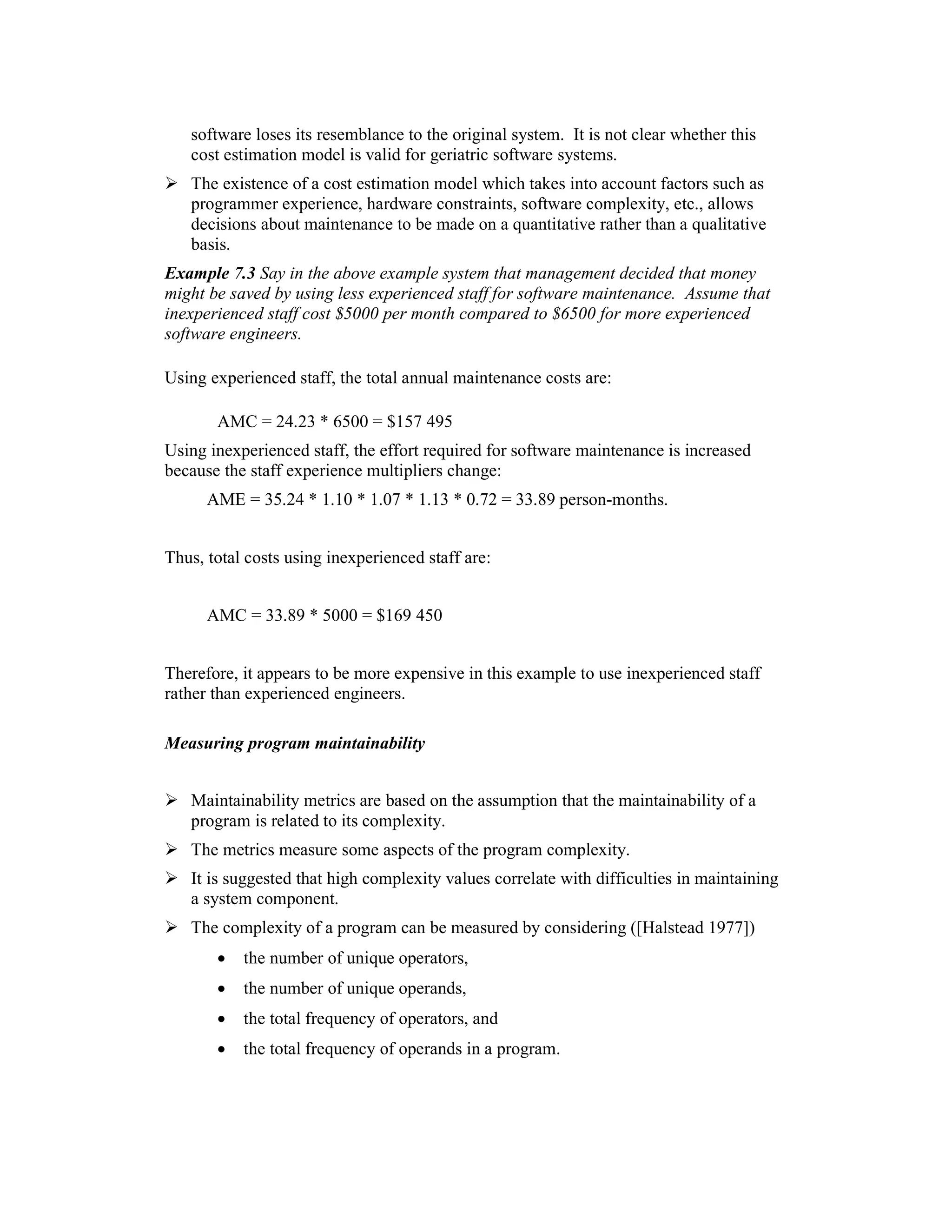 software loses its resemblance to the original system. It is not clear whether this
   cost estimation model is valid for geriatric software systems.
   The existence of a cost estimation model which takes into account factors such as
   programmer experience, hardware constraints, software complexity, etc., allows
   decisions about maintenance to be made on a quantitative rather than a qualitative
   basis.
Example 7.3 Say in the above example system that management decided that money
might be saved by using less experienced staff for software maintenance. Assume that
inexperienced staff cost $5000 per month compared to $6500 for more experienced
software engineers.

Using experienced staff, the total annual maintenance costs are:

       AMC = 24.23 * 6500 = $157 495
Using inexperienced staff, the effort required for software maintenance is increased
because the staff experience multipliers change:
      AME = 35.24 * 1.10 * 1.07 * 1.13 * 0.72 = 33.89 person-months.


Thus, total costs using inexperienced staff are:


      AMC = 33.89 * 5000 = $169 450


Therefore, it appears to be more expensive in this example to use inexperienced staff
rather than experienced engineers.
4.3.1
Measuring program maintainability


   Maintainability metrics are based on the assumption that the maintainability of a
   program is related to its complexity.
   The metrics measure some aspects of the program complexity.
   It is suggested that high complexity values correlate with difficulties in maintaining
   a system component.
   The complexity of a program can be measured by considering ([Halstead 1977])
       •   the number of unique operators,
       •   the number of unique operands,
       •   the total frequency of operators, and
       •   the total frequency of operands in a program.
 