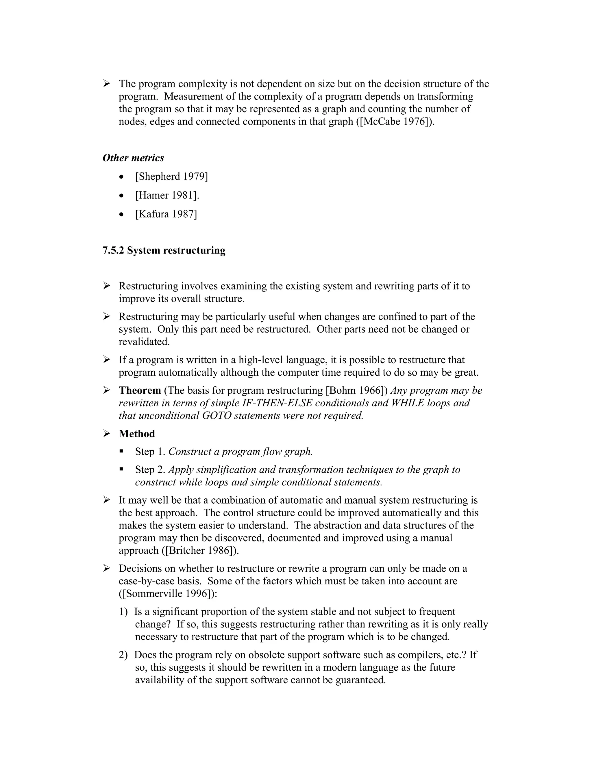 The program complexity is not dependent on size but on the decision structure of the
   program. Measurement of the complexity of a program depends on transforming
   the program so that it may be represented as a graph and counting the number of
   nodes, edges and connected components in that graph ([McCabe 1976]).


Other metrics
   •   [Shepherd 1979]
   •   [Hamer 1981].
   •   [Kafura 1987]


7.5.2 System restructuring


   Restructuring involves examining the existing system and rewriting parts of it to
   improve its overall structure.
   Restructuring may be particularly useful when changes are confined to part of the
   system. Only this part need be restructured. Other parts need not be changed or
   revalidated.
   If a program is written in a high-level language, it is possible to restructure that
   program automatically although the computer time required to do so may be great.
   Theorem (The basis for program restructuring [Bohm 1966]) Any program may be
   rewritten in terms of simple IF-THEN-ELSE conditionals and WHILE loops and
   that unconditional GOTO statements were not required.
   Method
       Step 1. Construct a program flow graph.
       Step 2. Apply simplification and transformation techniques to the graph to
       construct while loops and simple conditional statements.
   It may well be that a combination of automatic and manual system restructuring is
   the best approach. The control structure could be improved automatically and this
   makes the system easier to understand. The abstraction and data structures of the
   program may then be discovered, documented and improved using a manual
   approach ([Britcher 1986]).
   Decisions on whether to restructure or rewrite a program can only be made on a
   case-by-case basis. Some of the factors which must be taken into account are
   ([Sommerville 1996]):
   1) Is a significant proportion of the system stable and not subject to frequent
      change? If so, this suggests restructuring rather than rewriting as it is only really
      necessary to restructure that part of the program which is to be changed.
   2) Does the program rely on obsolete support software such as compilers, etc.? If
      so, this suggests it should be rewritten in a modern language as the future
      availability of the support software cannot be guaranteed.
 