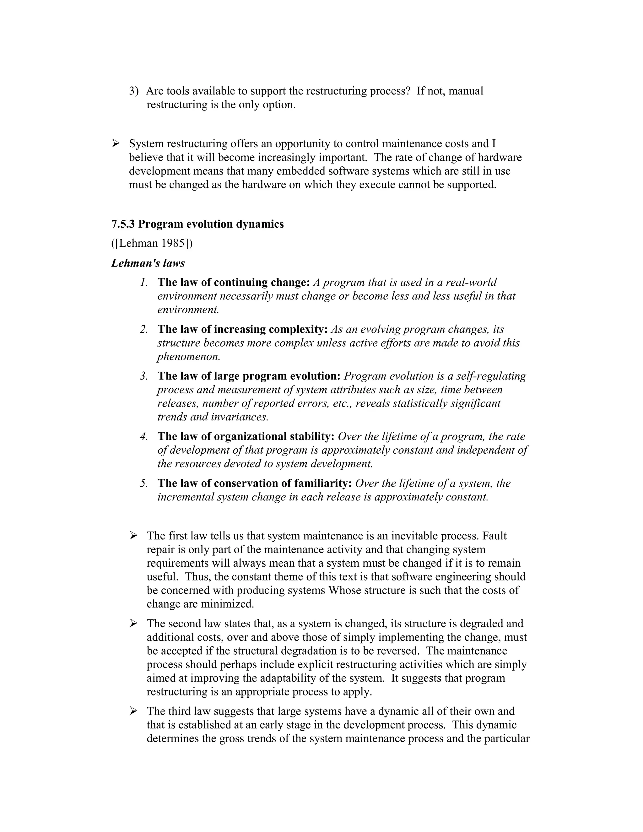 3) Are tools available to support the restructuring process? If not, manual
      restructuring is the only option.


   System restructuring offers an opportunity to control maintenance costs and I
   believe that it will become increasingly important. The rate of change of hardware
   development means that many embedded software systems which are still in use
   must be changed as the hardware on which they execute cannot be supported.


7.5.3 Program evolution dynamics
([Lehman 1985])
Lehman's laws
     1. The law of continuing change: A program that is used in a real-world
        environment necessarily must change or become less and less useful in that
        environment.
     2. The law of increasing complexity: As an evolving program changes, its
        structure becomes more complex unless active efforts are made to avoid this
        phenomenon.
     3. The law of large program evolution: Program evolution is a self-regulating
        process and measurement of system attributes such as size, time between
        releases, number of reported errors, etc., reveals statistically significant
        trends and invariances.
     4. The law of organizational stability: Over the lifetime of a program, the rate
        of development of that program is approximately constant and independent of
        the resources devoted to system development.
     5. The law of conservation of familiarity: Over the lifetime of a system, the
        incremental system change in each release is approximately constant.


      The first law tells us that system maintenance is an inevitable process. Fault
      repair is only part of the maintenance activity and that changing system
      requirements will always mean that a system must be changed if it is to remain
      useful. Thus, the constant theme of this text is that software engineering should
      be concerned with producing systems Whose structure is such that the costs of
      change are minimized.
      The second law states that, as a system is changed, its structure is degraded and
      additional costs, over and above those of simply implementing the change, must
      be accepted if the structural degradation is to be reversed. The maintenance
      process should perhaps include explicit restructuring activities which are simply
      aimed at improving the adaptability of the system. It suggests that program
      restructuring is an appropriate process to apply.
      The third law suggests that large systems have a dynamic all of their own and
      that is established at an early stage in the development process. This dynamic
      determines the gross trends of the system maintenance process and the particular
 