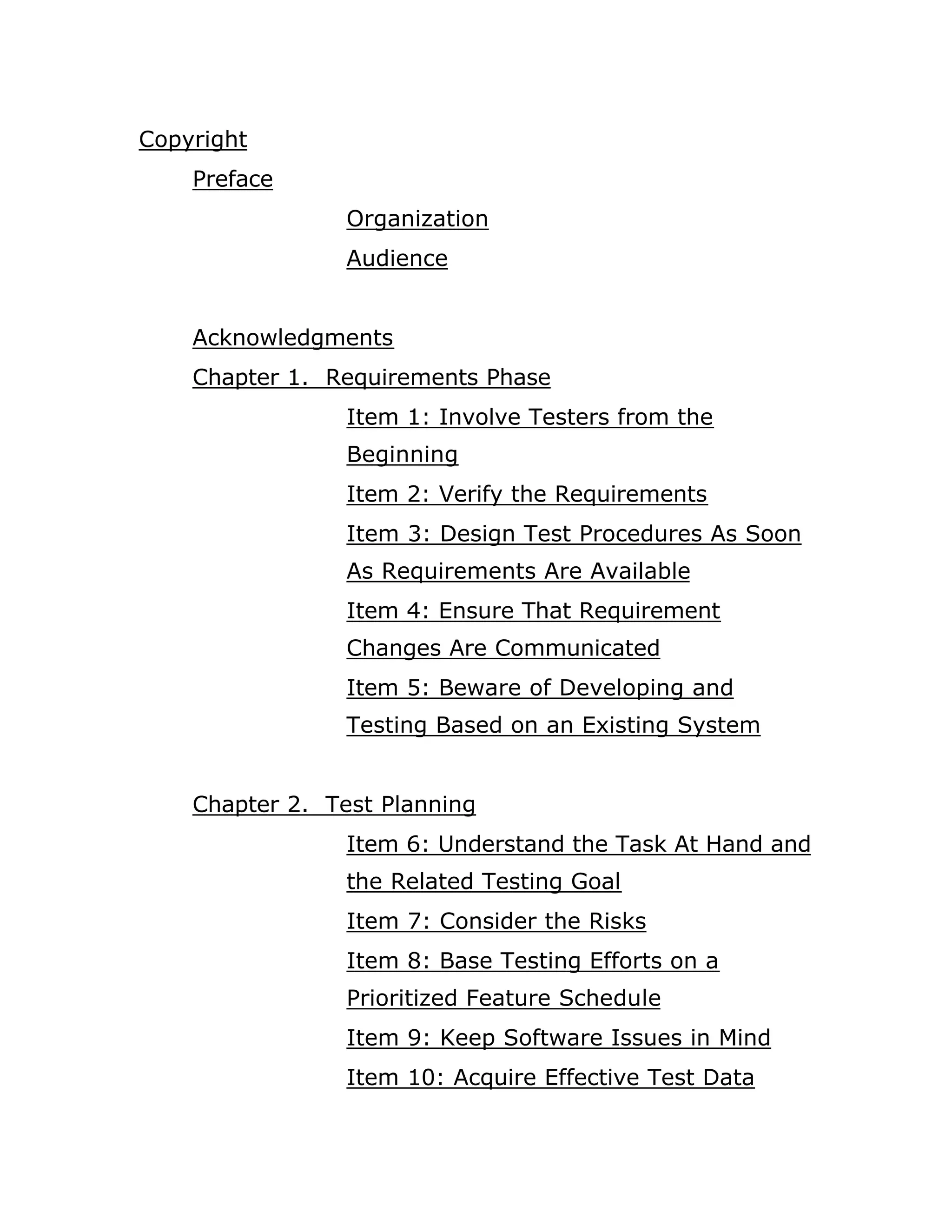 Copyright
    Preface
                 Organization
                 Audience


    Acknowledgments
    Chapter 1. Requirements Phase
                 Item 1: Involve Testers from the
                 Beginning
                 Item 2: Verify the Requirements
                 Item 3: Design Test Procedures As Soon
                 As Requirements Are Available
                 Item 4: Ensure That Requirement
                 Changes Are Communicated
                 Item 5: Beware of Developing and
                 Testing Based on an Existing System


    Chapter 2. Test Planning
                 Item 6: Understand the Task At Hand and
                 the Related Testing Goal
                 Item 7: Consider the Risks
                 Item 8: Base Testing Efforts on a
                 Prioritized Feature Schedule
                 Item 9: Keep Software Issues in Mind
                 Item 10: Acquire Effective Test Data
 