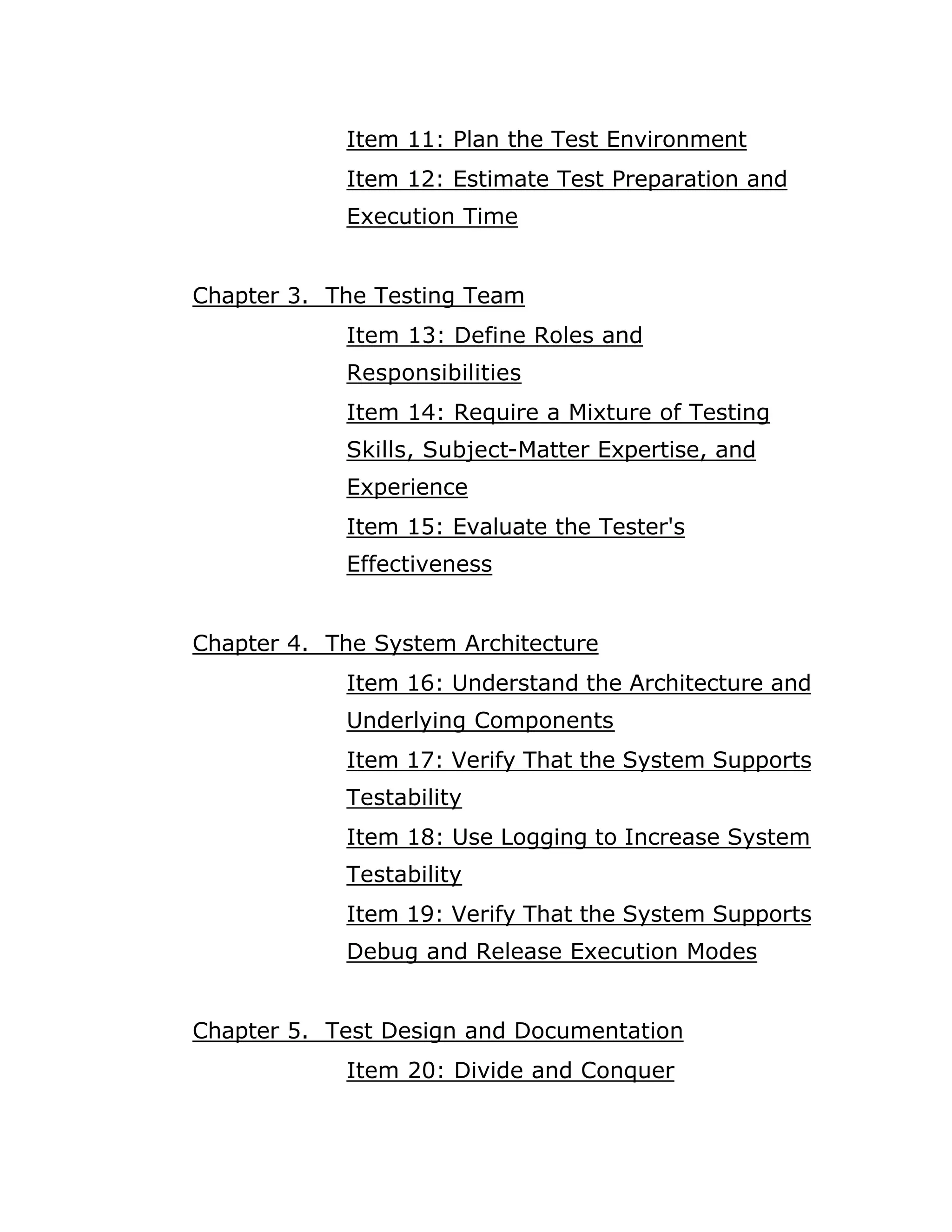 Item 11: Plan the Test Environment
            Item 12: Estimate Test Preparation and
            Execution Time


Chapter 3. The Testing Team
            Item 13: Define Roles and
            Responsibilities
            Item 14: Require a Mixture of Testing
            Skills, Subject-Matter Expertise, and
            Experience
            Item 15: Evaluate the Tester's
            Effectiveness


Chapter 4. The System Architecture
            Item 16: Understand the Architecture and
            Underlying Components
            Item 17: Verify That the System Supports
            Testability
            Item 18: Use Logging to Increase System
            Testability
            Item 19: Verify That the System Supports
            Debug and Release Execution Modes


Chapter 5. Test Design and Documentation
            Item 20: Divide and Conquer
 