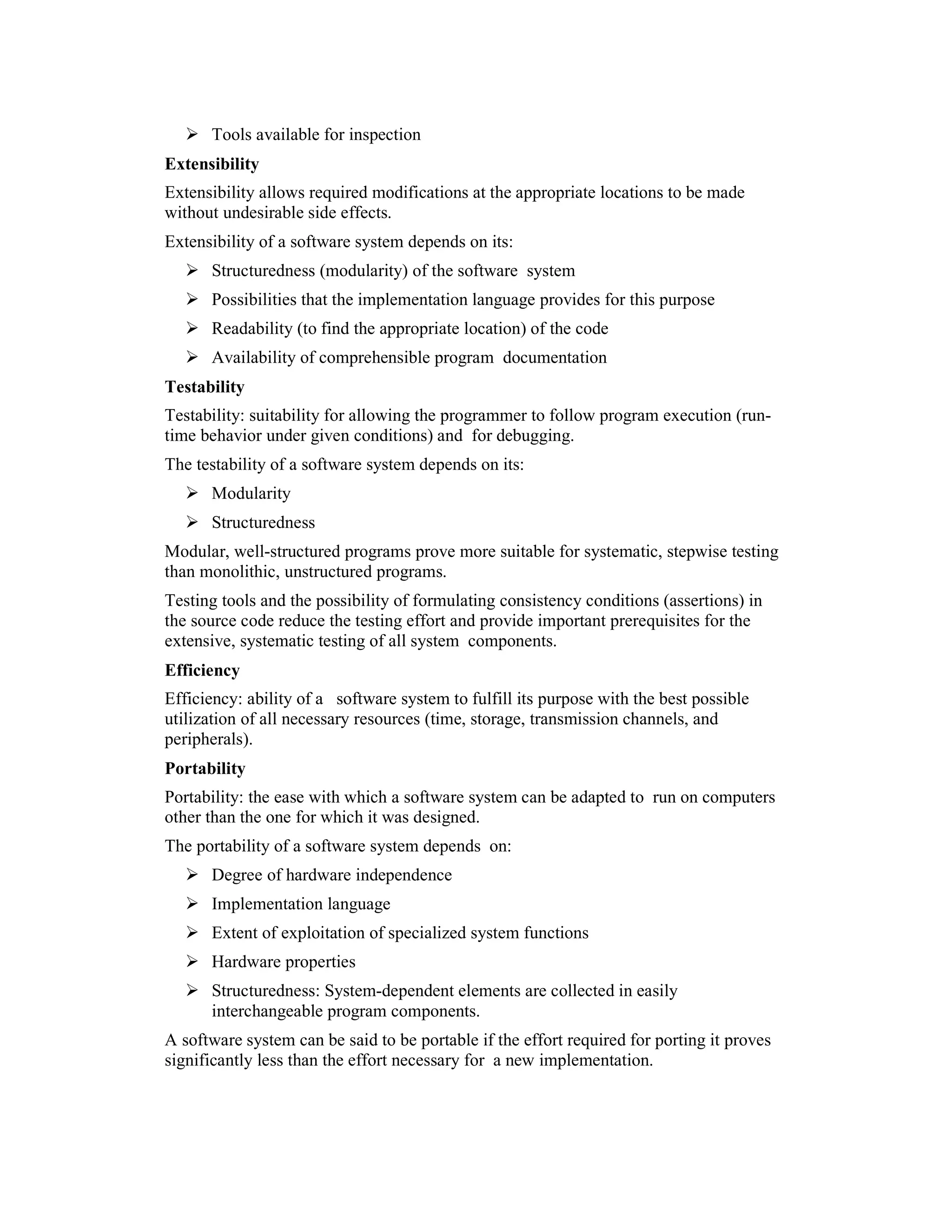 Tools available for inspection
Extensibility
Extensibility allows required modifications at the appropriate locations to be made
without undesirable side effects.
Extensibility of a software system depends on its:
      Structuredness (modularity) of the software system
      Possibilities that the implementation language provides for this purpose
      Readability (to find the appropriate location) of the code
      Availability of comprehensible program documentation
Testability
Testability: suitability for allowing the programmer to follow program execution (run-
time behavior under given conditions) and for debugging.
The testability of a software system depends on its:
      Modularity
      Structuredness
Modular, well-structured programs prove more suitable for systematic, stepwise testing
than monolithic, unstructured programs.
Testing tools and the possibility of formulating consistency conditions (assertions) in
the source code reduce the testing effort and provide important prerequisites for the
extensive, systematic testing of all system components.
Efficiency
Efficiency: ability of a software system to fulfill its purpose with the best possible
utilization of all necessary resources (time, storage, transmission channels, and
peripherals).
Portability
Portability: the ease with which a software system can be adapted to run on computers
other than the one for which it was designed.
The portability of a software system depends on:
      Degree of hardware independence
      Implementation language
      Extent of exploitation of specialized system functions
      Hardware properties
      Structuredness: System-dependent elements are collected in easily
      interchangeable program components.
A software system can be said to be portable if the effort required for porting it proves
significantly less than the effort necessary for a new implementation.
 