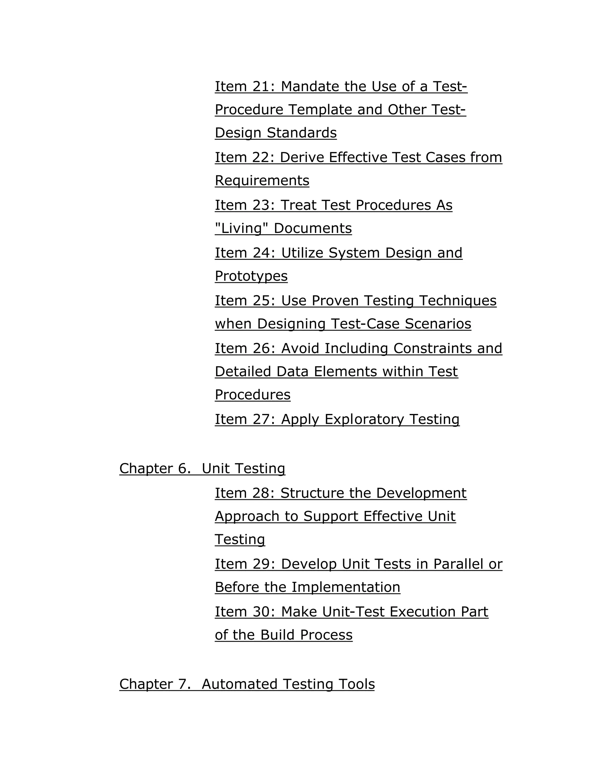 Item 21: Mandate the Use of a Test-
             Procedure Template and Other Test-
             Design Standards
             Item 22: Derive Effective Test Cases from
             Requirements
             Item 23: Treat Test Procedures As
             "Living" Documents
             Item 24: Utilize System Design and
             Prototypes
             Item 25: Use Proven Testing Techniques
             when Designing Test-Case Scenarios
             Item 26: Avoid Including Constraints and
             Detailed Data Elements within Test
             Procedures
             Item 27: Apply Exploratory Testing


Chapter 6. Unit Testing
             Item 28: Structure the Development
             Approach to Support Effective Unit
             Testing
             Item 29: Develop Unit Tests in Parallel or
             Before the Implementation
             Item 30: Make Unit-Test Execution Part
             of the Build Process


Chapter 7. Automated Testing Tools
 