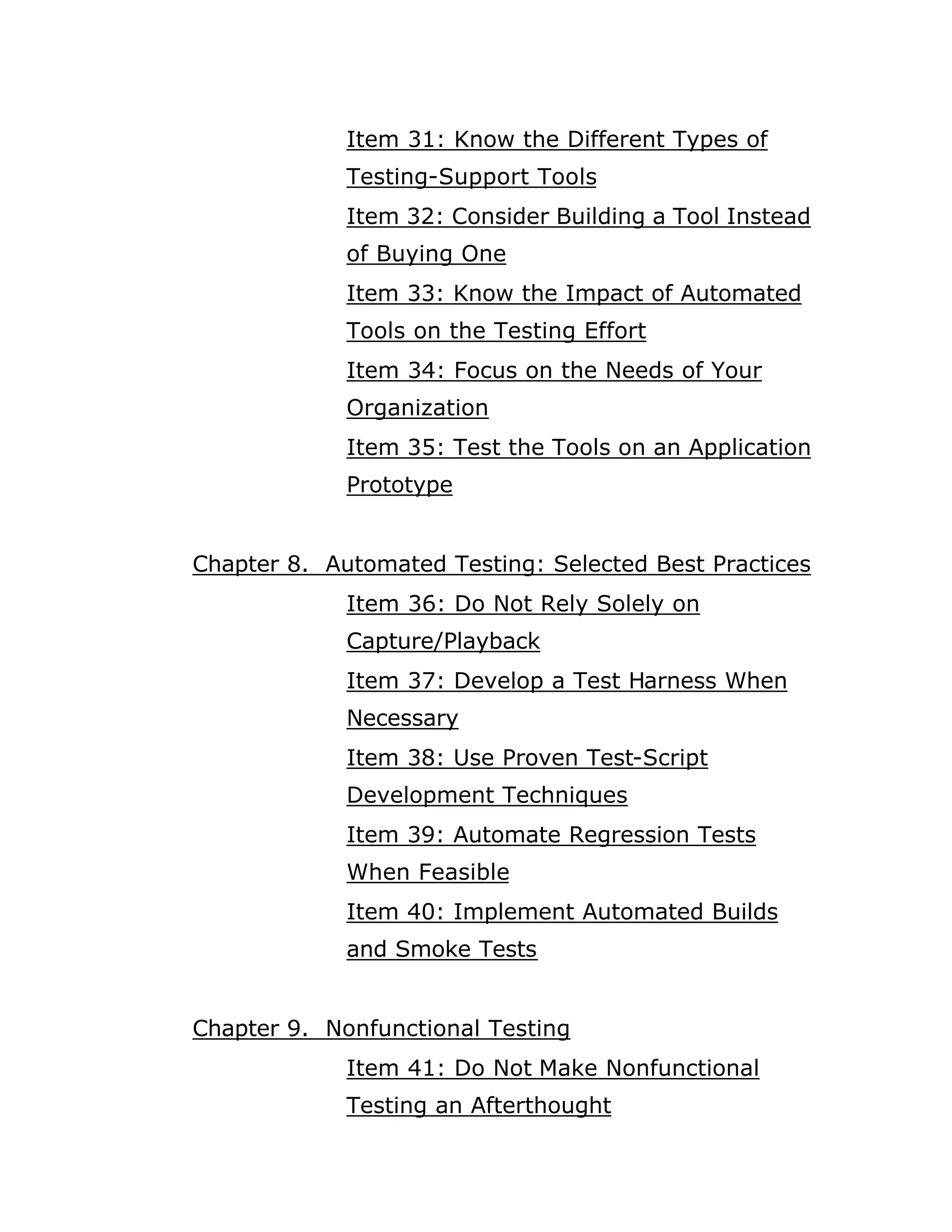 Item 31: Know the Different Types of
             Testing-Support Tools
             Item 32: Consider Building a Tool Instead
             of Buying One
             Item 33: Know the Impact of Automated
             Tools on the Testing Effort
             Item 34: Focus on the Needs of Your
             Organization
             Item 35: Test the Tools on an Application
             Prototype


Chapter 8. Automated Testing: Selected Best Practices
             Item 36: Do Not Rely Solely on
             Capture/Playback
             Item 37: Develop a Test Harness When
             Necessary
             Item 38: Use Proven Test-Script
             Development Techniques
             Item 39: Automate Regression Tests
             When Feasible
             Item 40: Implement Automated Builds
             and Smoke Tests


Chapter 9. Nonfunctional Testing
             Item 41: Do Not Make Nonfunctional
             Testing an Afterthought
 