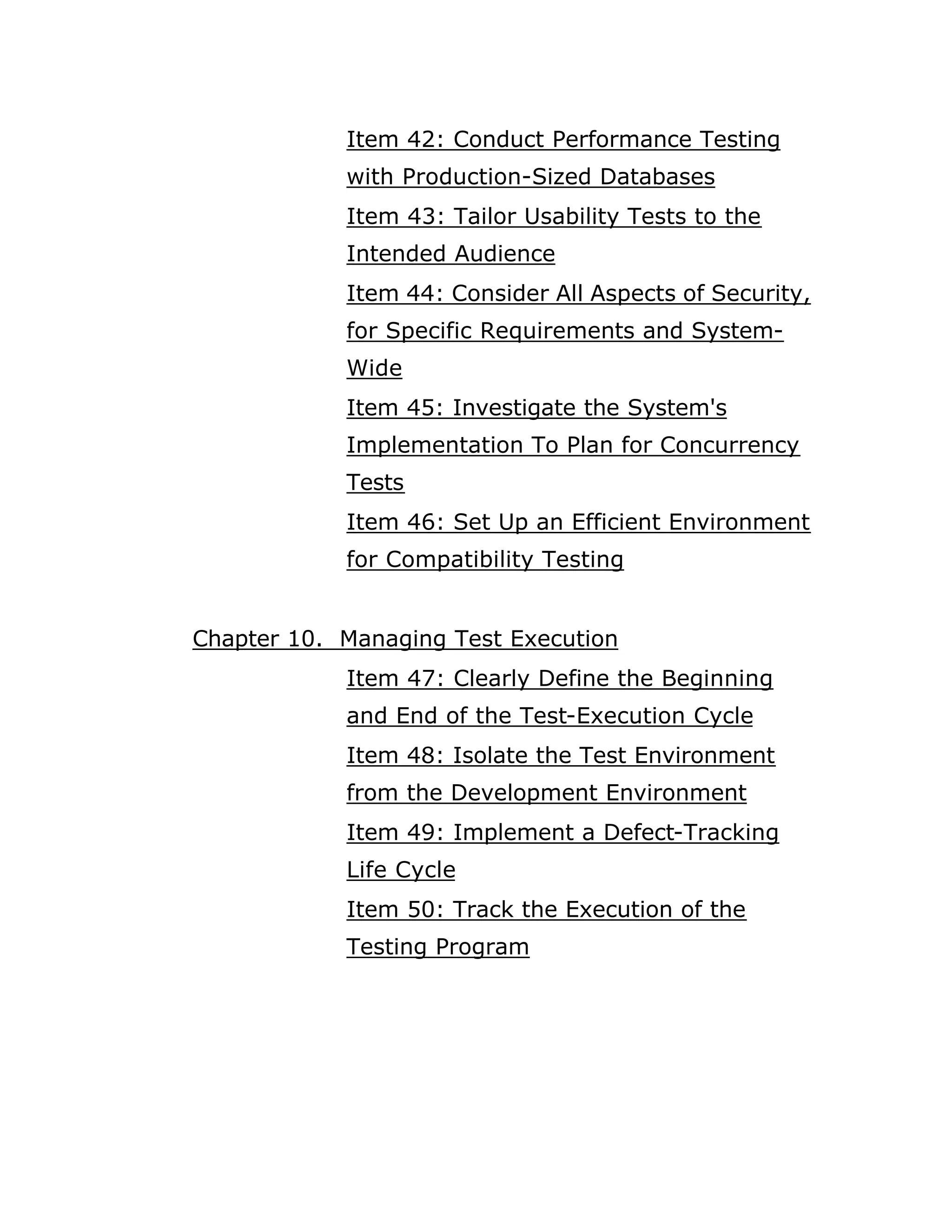 Item 42: Conduct Performance Testing
            with Production-Sized Databases
            Item 43: Tailor Usability Tests to the
            Intended Audience
            Item 44: Consider All Aspects of Security,
            for Specific Requirements and System-
            Wide
            Item 45: Investigate the System's
            Implementation To Plan for Concurrency
            Tests
            Item 46: Set Up an Efficient Environment
            for Compatibility Testing


Chapter 10. Managing Test Execution
            Item 47: Clearly Define the Beginning
            and End of the Test-Execution Cycle
            Item 48: Isolate the Test Environment
            from the Development Environment
            Item 49: Implement a Defect-Tracking
            Life Cycle
            Item 50: Track the Execution of the
            Testing Program
 