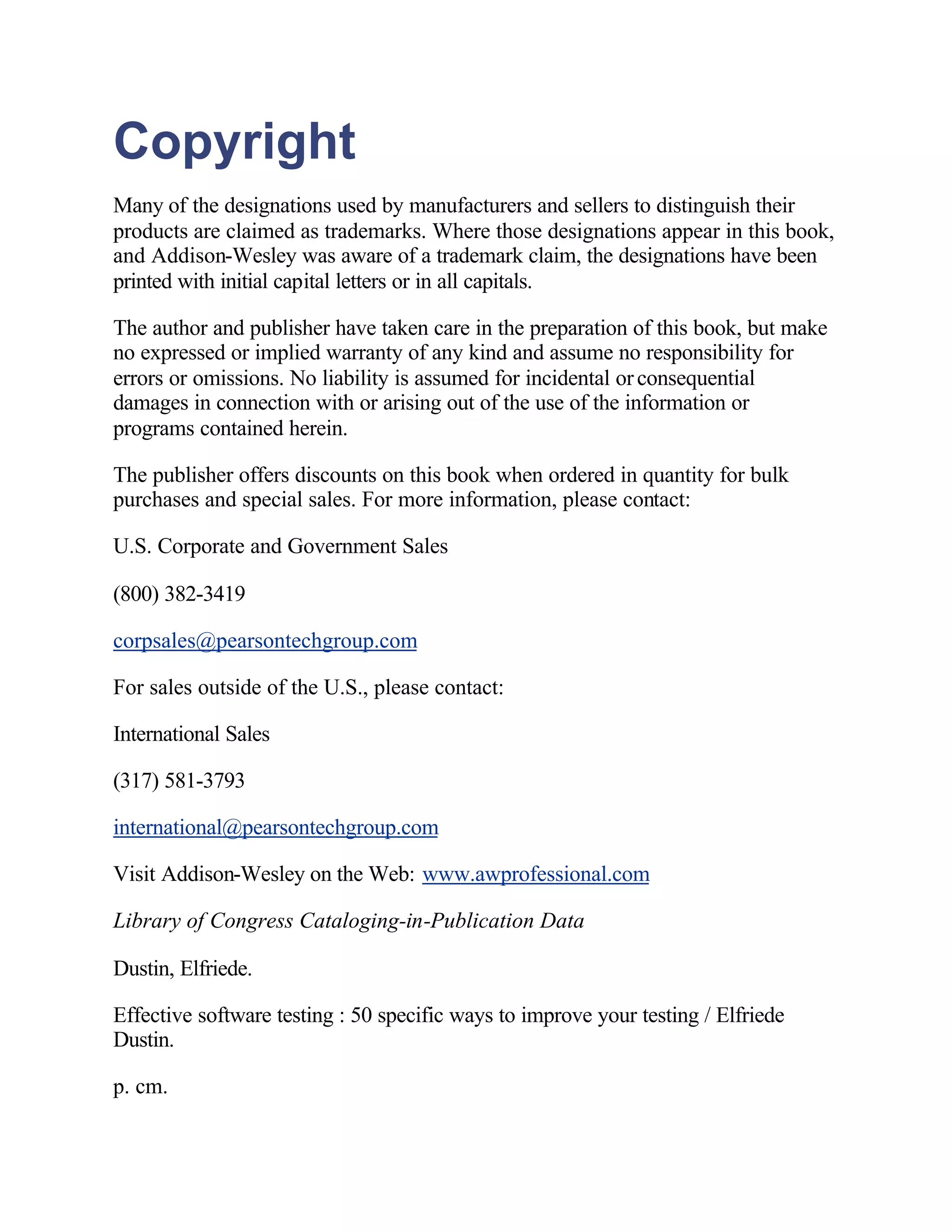 Copyright
Many of the designations used by manufacturers and sellers to distinguish their
products are claimed as trademarks. Where those designations appear in this book,
and Addison-Wesley was aware of a trademark claim, the designations have been
printed with initial capital letters or in all capitals.

The author and publisher have taken care in the preparation of this book, but make
no expressed or implied warranty of any kind and assume no responsibility for
errors or omissions. No liability is assumed for incidental or consequential
damages in connection with or arising out of the use of the information or
programs contained herein.

The publisher offers discounts on this book when ordered in quantity for bulk
purchases and special sales. For more information, please contact:

U.S. Corporate and Government Sales

(800) 382-3419

corpsales@pearsontechgroup.com

For sales outside of the U.S., please contact:

International Sales

(317) 581-3793

international@pearsontechgroup.com

Visit Addison-Wesley on the Web: www.awprofessional.com

Library of Congress Cataloging-in-Publication Data

Dustin, Elfriede.

Effective software testing : 50 specific ways to improve your testing / Elfriede
Dustin.

p. cm.
 