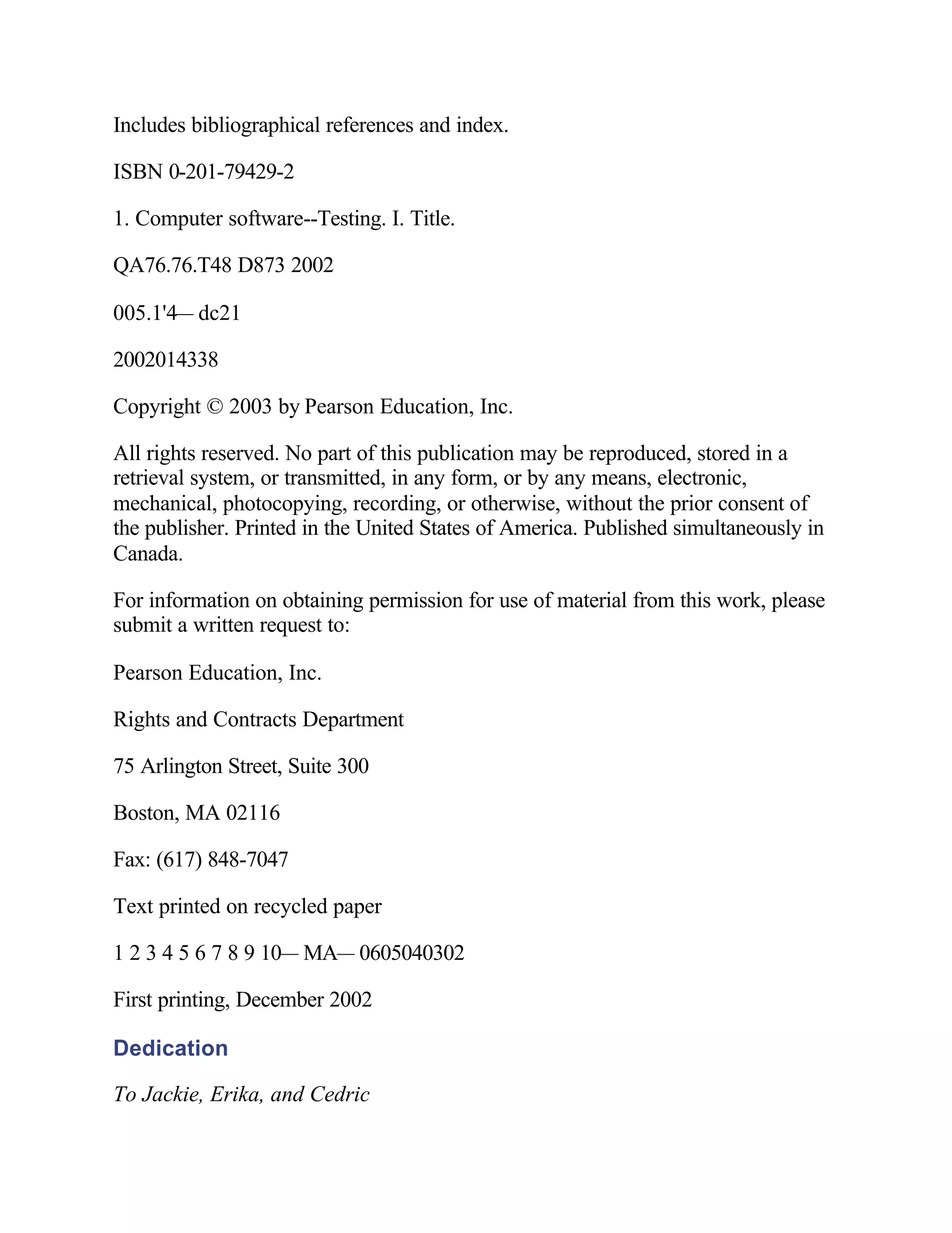 Includes bibliographical references and index.

ISBN 0-201-79429-2

1. Computer software--Testing. I. Title.

QA76.76.T48 D873 2002

005.1'4— dc21

2002014338

Copyright © 2003 by Pearson Education, Inc.

All rights reserved. No part of this publication may be reproduced, stored in a
retrieval system, or transmitted, in any form, or by any means, electronic,
mechanical, photocopying, recording, or otherwise, without the prior consent of
the publisher. Printed in the United States of America. Published simultaneously in
Canada.

For information on obtaining permission for use of material from this work, please
submit a written request to:

Pearson Education, Inc.

Rights and Contracts Department

75 Arlington Street, Suite 300

Boston, MA 02116

Fax: (617) 848-7047

Text printed on recycled paper

1 2 3 4 5 6 7 8 9 10— MA— 0605040302

First printing, December 2002

Dedication

To Jackie, Erika, and Cedric
 