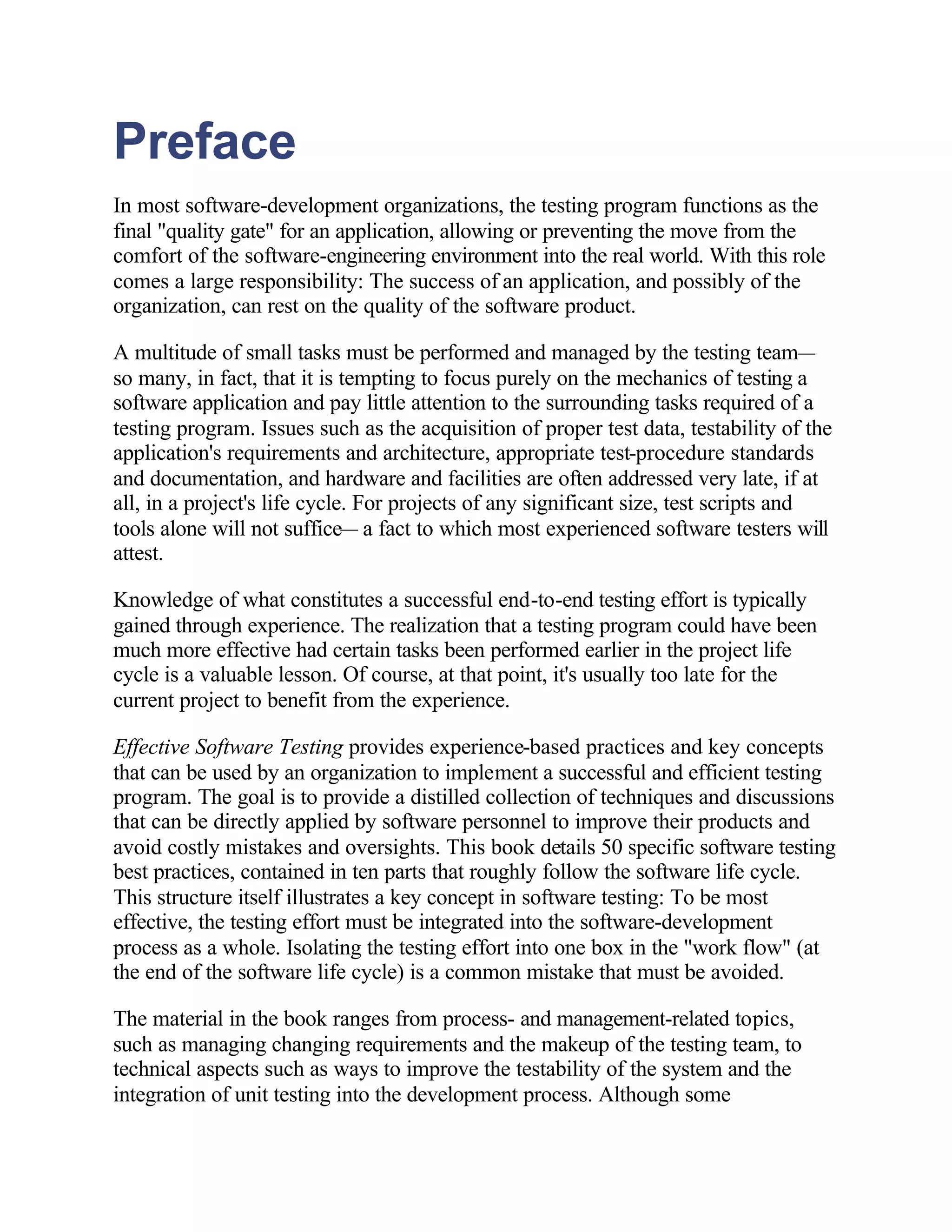 Preface
In most software-development organizations, the testing program functions as the
final "quality gate" for an application, allowing or preventing the move from the
comfort of the software-engineering environment into the real world. With this role
comes a large responsibility: The success of an application, and possibly of the
organization, can rest on the quality of the software product.

A multitude of small tasks must be performed and managed by the testing team—
so many, in fact, that it is tempting to focus purely on the mechanics of testing a
software application and pay little attention to the surrounding tasks required of a
testing program. Issues such as the acquisition of proper test data, testability of the
application's requirements and architecture, appropriate test-procedure standards
and documentation, and hardware and facilities are often addressed very late, if at
all, in a project's life cycle. For projects of any significant size, test scripts and
tools alone will not suffice— a fact to which most experienced software testers will
attest.

Knowledge of what constitutes a successful end-to-end testing effort is typically
gained through experience. The realization that a testing program could have been
much more effective had certain tasks been performed earlier in the project life
cycle is a valuable lesson. Of course, at that point, it's usually too late for the
current project to benefit from the experience.

Effective Software Testing provides experience-based practices and key concepts
that can be used by an organization to implement a successful and efficient testing
program. The goal is to provide a distilled collection of techniques and discussions
that can be directly applied by software personnel to improve their products and
avoid costly mistakes and oversights. This book details 50 specific software testing
best practices, contained in ten parts that roughly follow the software life cycle.
This structure itself illustrates a key concept in software testing: To be most
effective, the testing effort must be integrated into the software-development
process as a whole. Isolating the testing effort into one box in the "work flow" (at
the end of the software life cycle) is a common mistake that must be avoided.

The material in the book ranges from process- and management-related topics,
such as managing changing requirements and the makeup of the testing team, to
technical aspects such as ways to improve the testability of the system and the
integration of unit testing into the development process. Although some
 
