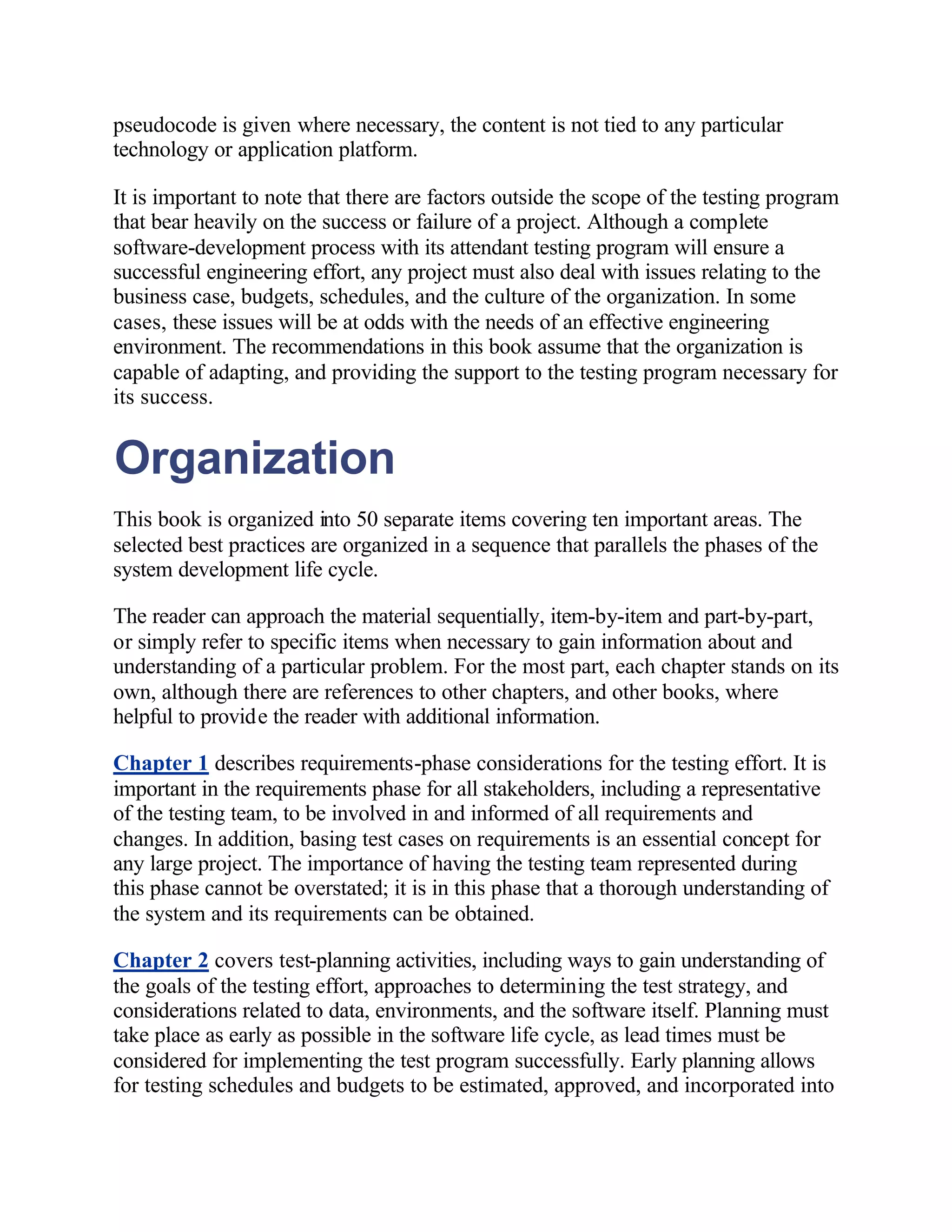 pseudocode is given where necessary, the content is not tied to any particular
technology or application platform.

It is important to note that there are factors outside the scope of the testing program
that bear heavily on the success or failure of a project. Although a complete
software-development process with its attendant testing program will ensure a
successful engineering effort, any project must also deal with issues relating to the
business case, budgets, schedules, and the culture of the organization. In some
cases, these issues will be at odds with the needs of an effective engineering
environment. The recommendations in this book assume that the organization is
capable of adapting, and providing the support to the testing program necessary for
its success.


Organization
This book is organized into 50 separate items covering ten important areas. The
selected best practices are organized in a sequence that parallels the phases of the
system development life cycle.

The reader can approach the material sequentially, item-by-item and part-by-part,
or simply refer to specific items when necessary to gain information about and
understanding of a particular problem. For the most part, each chapter stands on its
own, although there are references to other chapters, and other books, where
helpful to provide the reader with additional information.

Chapter 1 describes requirements-phase considerations for the testing effort. It is
important in the requirements phase for all stakeholders, including a representative
of the testing team, to be involved in and informed of all requirements and
changes. In addition, basing test cases on requirements is an essential concept for
any large project. The importance of having the testing team represented during
this phase cannot be overstated; it is in this phase that a thorough understanding of
the system and its requirements can be obtained.

Chapter 2 covers test-planning activities, including ways to gain understanding of
the goals of the testing effort, approaches to determining the test strategy, and
considerations related to data, environments, and the software itself. Planning must
take place as early as possible in the software life cycle, as lead times must be
considered for implementing the test program successfully. Early planning allows
for testing schedules and budgets to be estimated, approved, and incorporated into
 
