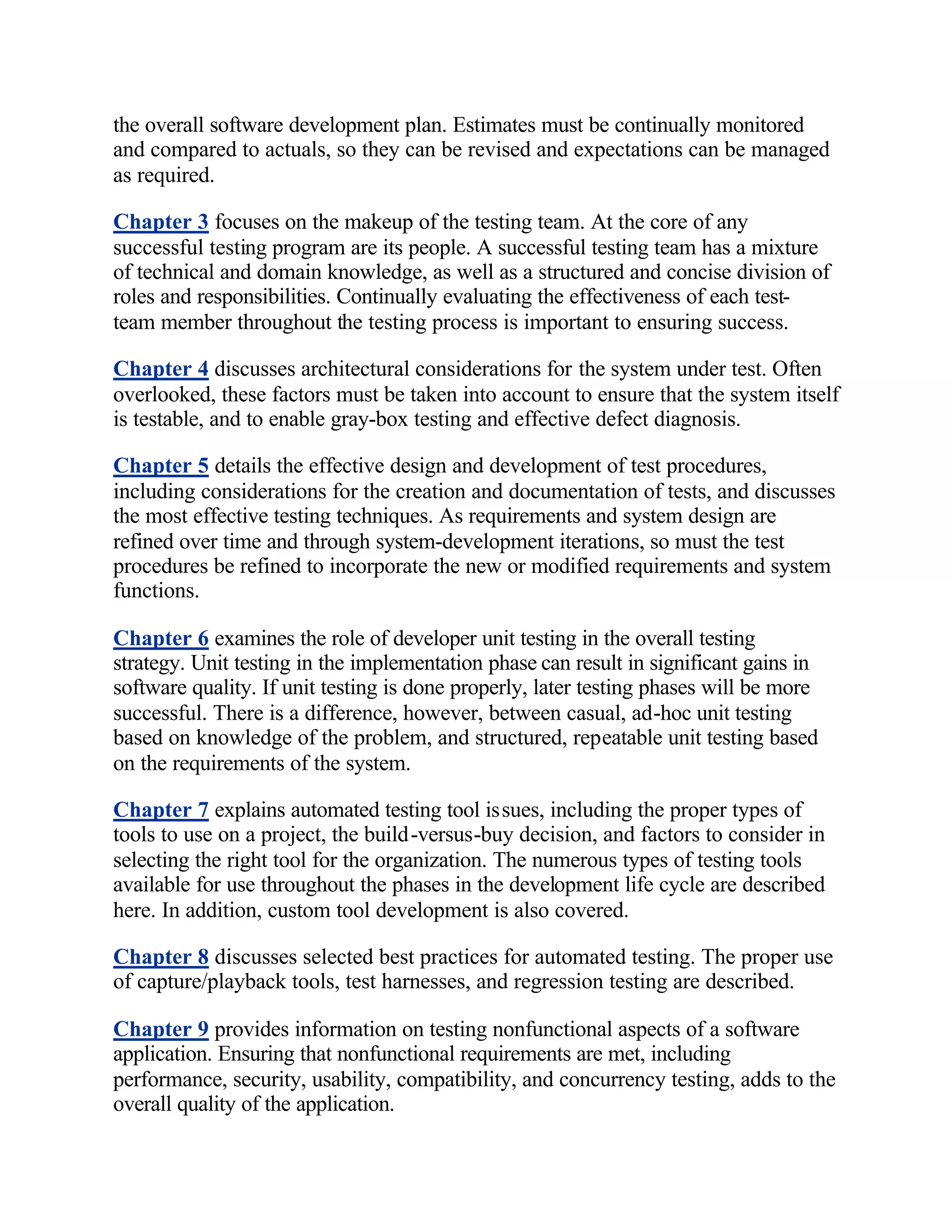 the overall software development plan. Estimates must be continually monitored
and compared to actuals, so they can be revised and expectations can be managed
as required.

Chapter 3 focuses on the makeup of the testing team. At the core of any
successful testing program are its people. A successful testing team has a mixture
of technical and domain knowledge, as well as a structured and concise division of
roles and responsibilities. Continually evaluating the effectiveness of each test-
team member throughout the testing process is important to ensuring success.

Chapter 4 discusses architectural considerations for the system under test. Often
overlooked, these factors must be taken into account to ensure that the system itself
is testable, and to enable gray-box testing and effective defect diagnosis.

Chapter 5 details the effective design and development of test procedures,
including considerations for the creation and documentation of tests, and discusses
the most effective testing techniques. As requirements and system design are
refined over time and through system-development iterations, so must the test
procedures be refined to incorporate the new or modified requirements and system
functions.

Chapter 6 examines the role of developer unit testing in the overall testing
strategy. Unit testing in the implementation phase can result in significant gains in
software quality. If unit testing is done properly, later testing phases will be more
successful. There is a difference, however, between casual, ad-hoc unit testing
based on knowledge of the problem, and structured, repeatable unit testing based
on the requirements of the system.

Chapter 7 explains automated testing tool issues, including the proper types of
tools to use on a project, the build-versus-buy decision, and factors to consider in
selecting the right tool for the organization. The numerous types of testing tools
available for use throughout the phases in the development life cycle are described
here. In addition, custom tool development is also covered.

Chapter 8 discusses selected best practices for automated testing. The proper use
of capture/playback tools, test harnesses, and regression testing are described.

Chapter 9 provides information on testing nonfunctional aspects of a software
application. Ensuring that nonfunctional requirements are met, including
performance, security, usability, compatibility, and concurrency testing, adds to the
overall quality of the application.
 