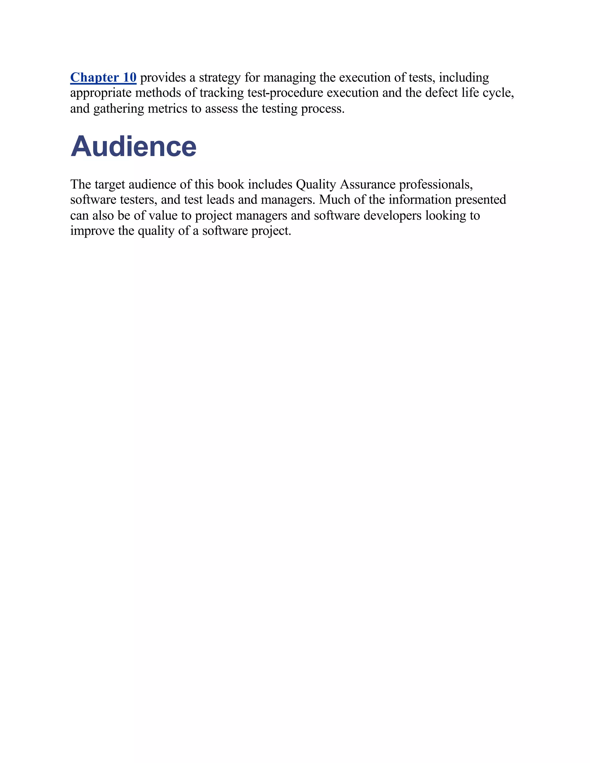 Chapter 10 provides a strategy for managing the execution of tests, including
appropriate methods of tracking test-procedure execution and the defect life cycle,
and gathering metrics to assess the testing process.


Audience
The target audience of this book includes Quality Assurance professionals,
software testers, and test leads and managers. Much of the information presented
can also be of value to project managers and software developers looking to
improve the quality of a software project.
 