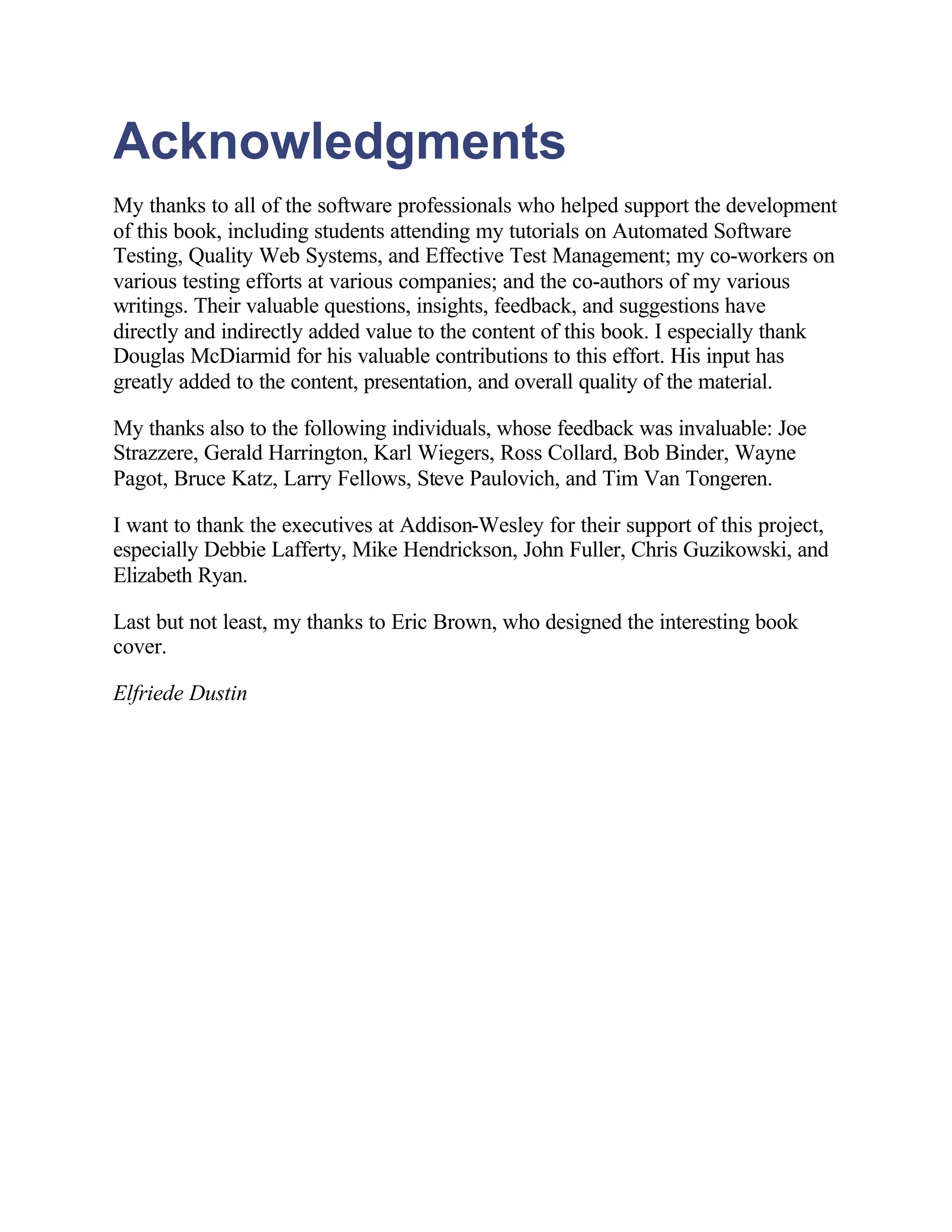 Acknowledgments
My thanks to all of the software professionals who helped support the development
of this book, including students attending my tutorials on Automated Software
Testing, Quality Web Systems, and Effective Test Management; my co-workers on
various testing efforts at various companies; and the co-authors of my various
writings. Their valuable questions, insights, feedback, and suggestions have
directly and indirectly added value to the content of this book. I especially thank
Douglas McDiarmid for his valuable contributions to this effort. His input has
greatly added to the content, presentation, and overall quality of the material.

My thanks also to the following individuals, whose feedback was invaluable: Joe
Strazzere, Gerald Harrington, Karl Wiegers, Ross Collard, Bob Binder, Wayne
Pagot, Bruce Katz, Larry Fellows, Steve Paulovich, and Tim Van Tongeren.

I want to thank the executives at Addison-Wesley for their support of this project,
especially Debbie Lafferty, Mike Hendrickson, John Fuller, Chris Guzikowski, and
Elizabeth Ryan.

Last but not least, my thanks to Eric Brown, who designed the interesting book
cover.

Elfriede Dustin
 