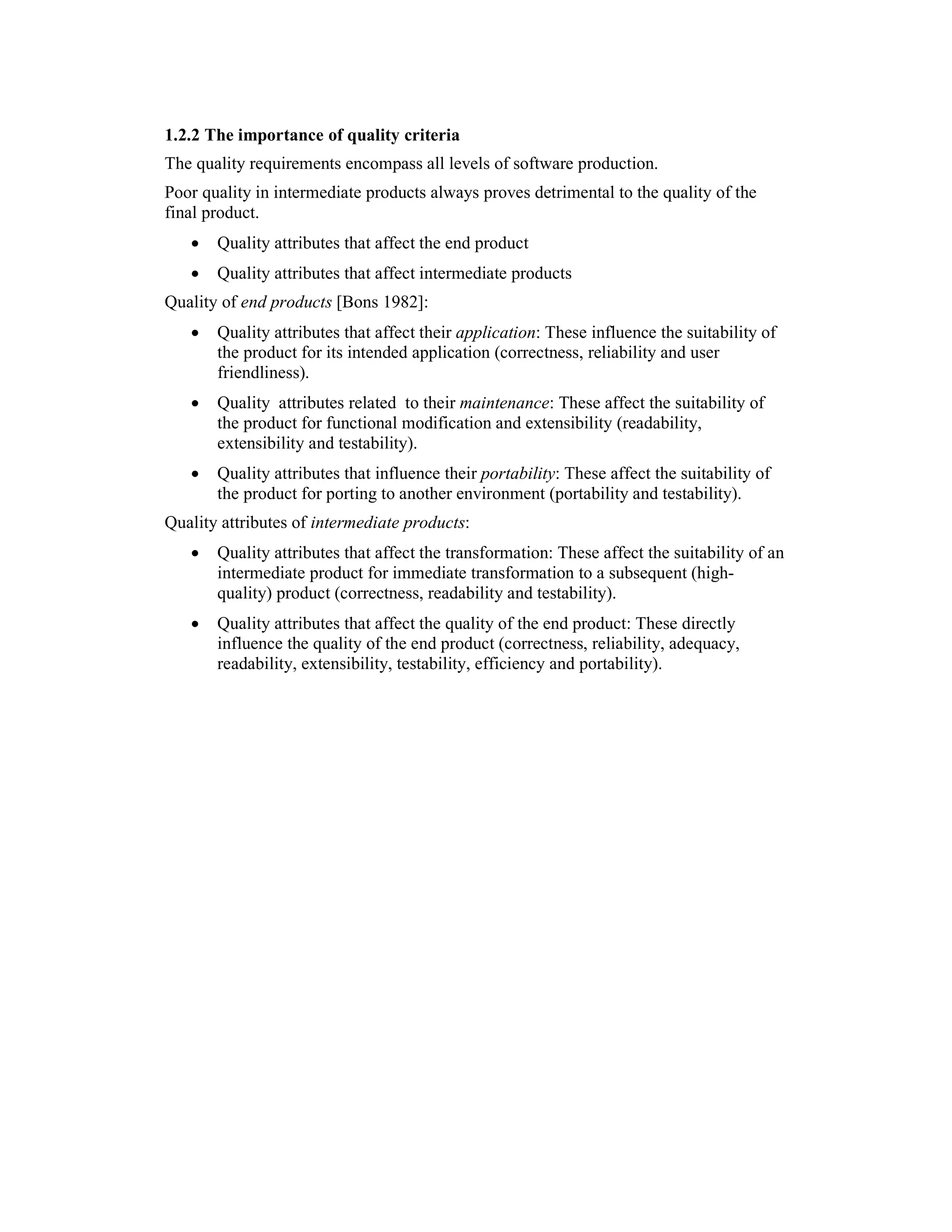 1.2.2 The importance of quality criteria
The quality requirements encompass all levels of software production.
Poor quality in intermediate products always proves detrimental to the quality of the
final product.
   •   Quality attributes that affect the end product
   •   Quality attributes that affect intermediate products
Quality of end products [Bons 1982]:
   •   Quality attributes that affect their application: These influence the suitability of
       the product for its intended application (correctness, reliability and user
       friendliness).
   •   Quality attributes related to their maintenance: These affect the suitability of
       the product for functional modification and extensibility (readability,
       extensibility and testability).
   •   Quality attributes that influence their portability: These affect the suitability of
       the product for porting to another environment (portability and testability).
Quality attributes of intermediate products:
   •   Quality attributes that affect the transformation: These affect the suitability of an
       intermediate product for immediate transformation to a subsequent (high-
       quality) product (correctness, readability and testability).
   •   Quality attributes that affect the quality of the end product: These directly
       influence the quality of the end product (correctness, reliability, adequacy,
       readability, extensibility, testability, efficiency and portability).
 