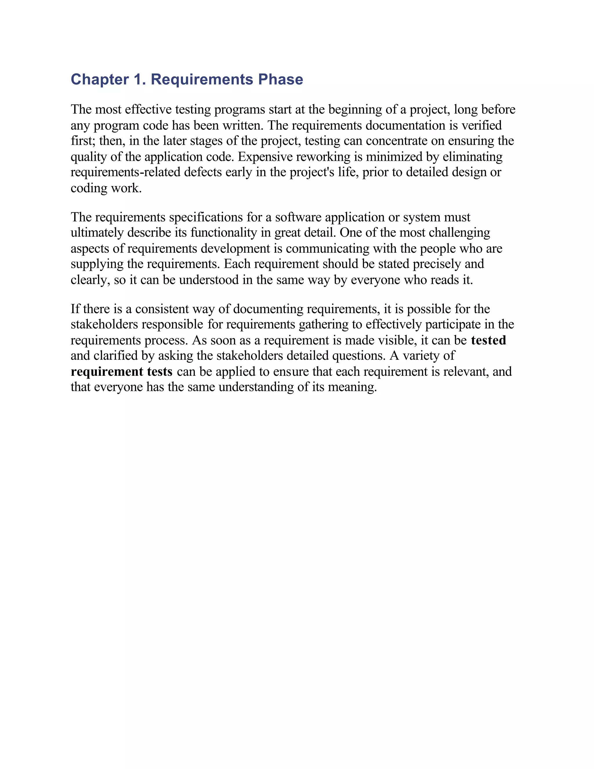 Chapter 1. Requirements Phase
The most effective testing programs start at the beginning of a project, long before
any program code has been written. The requirements documentation is verified
first; then, in the later stages of the project, testing can concentrate on ensuring the
quality of the application code. Expensive reworking is minimized by eliminating
requirements-related defects early in the project's life, prior to detailed design or
coding work.

The requirements specifications for a software application or system must
ultimately describe its functionality in great detail. One of the most challenging
aspects of requirements development is communicating with the people who are
supplying the requirements. Each requirement should be stated precisely and
clearly, so it can be understood in the same way by everyone who reads it.

If there is a consistent way of documenting requirements, it is possible for the
stakeholders responsible for requirements gathering to effectively participate in the
requirements process. As soon as a requirement is made visible, it can be tested
and clarified by asking the stakeholders detailed questions. A variety of
requirement tests can be applied to ensure that each requirement is relevant, and
that everyone has the same understanding of its meaning.

　

　

　

　

　

　

　

　

　
 