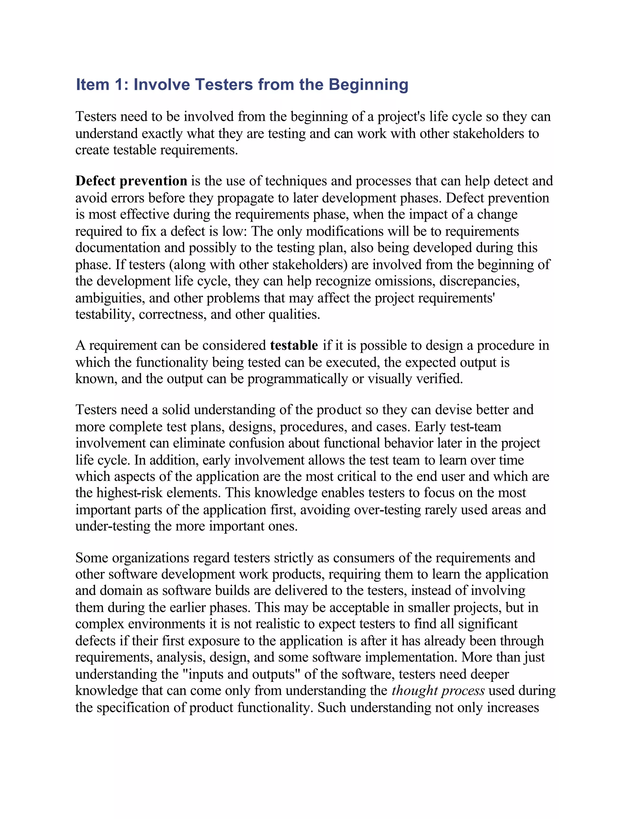Item 1: Involve Testers from the Beginning
Testers need to be involved from the beginning of a project's life cycle so they can
understand exactly what they are testing and can work with other stakeholders to
create testable requirements.

Defect prevention is the use of techniques and processes that can help detect and
avoid errors before they propagate to later development phases. Defect prevention
is most effective during the requirements phase, when the impact of a change
required to fix a defect is low: The only modifications will be to requirements
documentation and possibly to the testing plan, also being developed during this
phase. If testers (along with other stakeholders) are involved from the beginning of
the development life cycle, they can help recognize omissions, discrepancies,
ambiguities, and other problems that may affect the project requirements'
testability, correctness, and other qualities.

A requirement can be considered testable if it is possible to design a procedure in
which the functionality being tested can be executed, the expected output is
known, and the output can be programmatically or visually verified.

Testers need a solid understanding of the product so they can devise better and
more complete test plans, designs, procedures, and cases. Early test-team
involvement can eliminate confusion about functional behavior later in the project
life cycle. In addition, early involvement allows the test team to learn over time
which aspects of the application are the most critical to the end user and which are
the highest-risk elements. This knowledge enables testers to focus on the most
important parts of the application first, avoiding over-testing rarely used areas and
under-testing the more important ones.

Some organizations regard testers strictly as consumers of the requirements and
other software development work products, requiring them to learn the application
and domain as software builds are delivered to the testers, instead of involving
them during the earlier phases. This may be acceptable in smaller projects, but in
complex environments it is not realistic to expect testers to find all significant
defects if their first exposure to the application is after it has already been through
requirements, analysis, design, and some software implementation. More than just
understanding the "inputs and outputs" of the software, testers need deeper
knowledge that can come only from understanding the thought process used during
the specification of product functionality. Such understanding not only increases
 