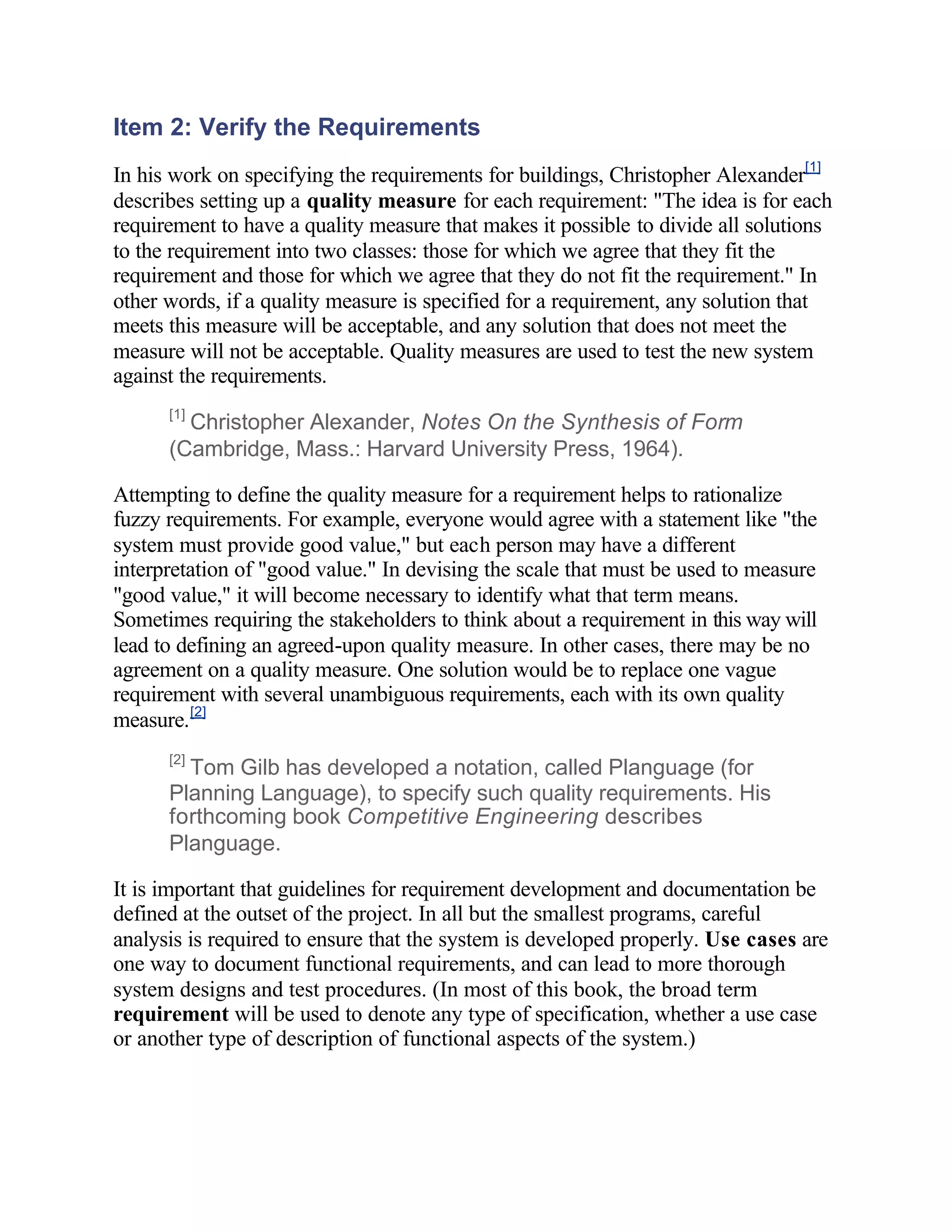 Item 2: Verify the Requirements
In his work on specifying the requirements for buildings, Christopher Alexander[1]
describes setting up a quality measure for each requirement: "The idea is for each
requirement to have a quality measure that makes it possible to divide all solutions
to the requirement into two classes: those for which we agree that they fit the
requirement and those for which we agree that they do not fit the requirement." In
other words, if a quality measure is specified for a requirement, any solution that
meets this measure will be acceptable, and any solution that does not meet the
measure will not be acceptable. Quality measures are used to test the new system
against the requirements.
      [1]
        Christopher Alexander, Notes On the Synthesis of Form
      (Cambridge, Mass.: Harvard University Press, 1964).

Attempting to define the quality measure for a requirement helps to rationalize
fuzzy requirements. For example, everyone would agree with a statement like "the
system must provide good value," but each person may have a different
interpretation of "good value." In devising the scale that must be used to measure
"good value," it will become necessary to identify what that term means.
Sometimes requiring the stakeholders to think about a requirement in this way will
lead to defining an agreed-upon quality measure. In other cases, there may be no
agreement on a quality measure. One solution would be to replace one vague
requirement with several unambiguous requirements, each with its own quality
measure. [2]
      [2]
        Tom Gilb has developed a notation, called Planguage (for
      Planning Language), to specify such quality requirements. His
      forthcoming book Competitive Engineering describes
      Planguage.

It is important that guidelines for requirement development and documentation be
defined at the outset of the project. In all but the smallest programs, careful
analysis is required to ensure that the system is developed properly. Use cases are
one way to document functional requirements, and can lead to more thorough
system designs and test procedures. (In most of this book, the broad term
requirement will be used to denote any type of specification, whether a use case
or another type of description of functional aspects of the system.)
 