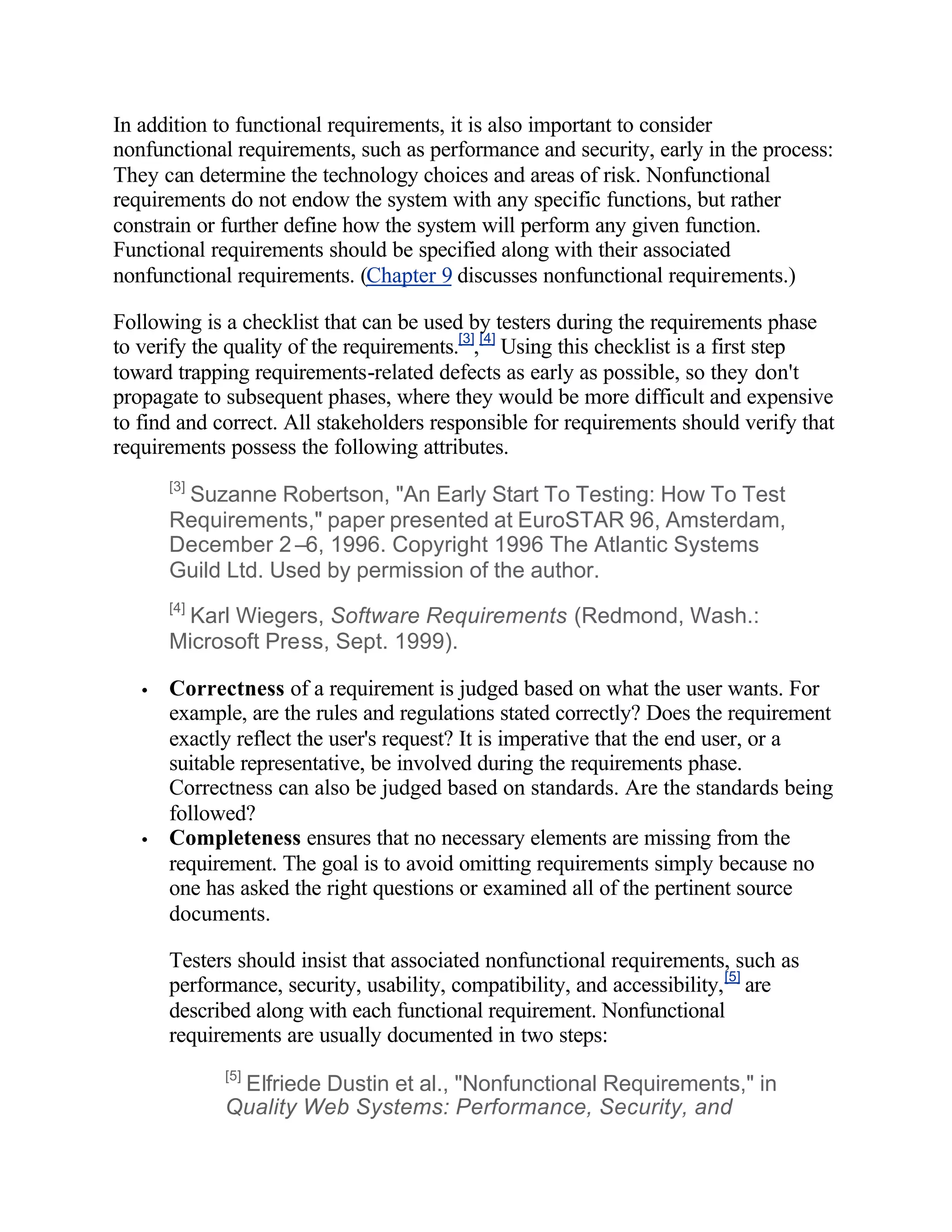 In addition to functional requirements, it is also important to consider
nonfunctional requirements, such as performance and security, early in the process:
They can determine the technology choices and areas of risk. Nonfunctional
requirements do not endow the system with any specific functions, but rather
constrain or further define how the system will perform any given function.
Functional requirements should be specified along with their associated
nonfunctional requirements. (Chapter 9 discusses nonfunctional requirements.)

Following is a checklist that can be used by testers during the requirements phase
to verify the quality of the requirements.[3],[4] Using this checklist is a first step
toward trapping requirements-related defects as early as possible, so they don't
propagate to subsequent phases, where they would be more difficult and expensive
to find and correct. All stakeholders responsible for requirements should verify that
requirements possess the following attributes.
       [3]
        Suzanne Robertson, "An Early Start To Testing: How To Test
       Requirements," paper presented at EuroSTAR 96, Amsterdam,
       December 2–6, 1996. Copyright 1996 The Atlantic Systems
       Guild Ltd. Used by permission of the author.
       [4]
         Karl Wiegers, Software Requirements (Redmond, Wash.:
       Microsoft Press, Sept. 1999).

   •   Correctness of a requirement is judged based on what the user wants. For
       example, are the rules and regulations stated correctly? Does the requirement
       exactly reflect the user's request? It is imperative that the end user, or a
       suitable representative, be involved during the requirements phase.
       Correctness can also be judged based on standards. Are the standards being
       followed?
   •   Completeness ensures that no necessary elements are missing from the
       requirement. The goal is to avoid omitting requirements simply because no
       one has asked the right questions or examined all of the pertinent source
       documents.

       Testers should insist that associated nonfunctional requirements, such as
       performance, security, usability, compatibility, and accessibility, [5] are
       described along with each functional requirement. Nonfunctional
       requirements are usually documented in two steps:
             [5]
              Elfriede Dustin et al., "Nonfunctional Requirements," in
             Quality Web Systems: Performance, Security, and
 