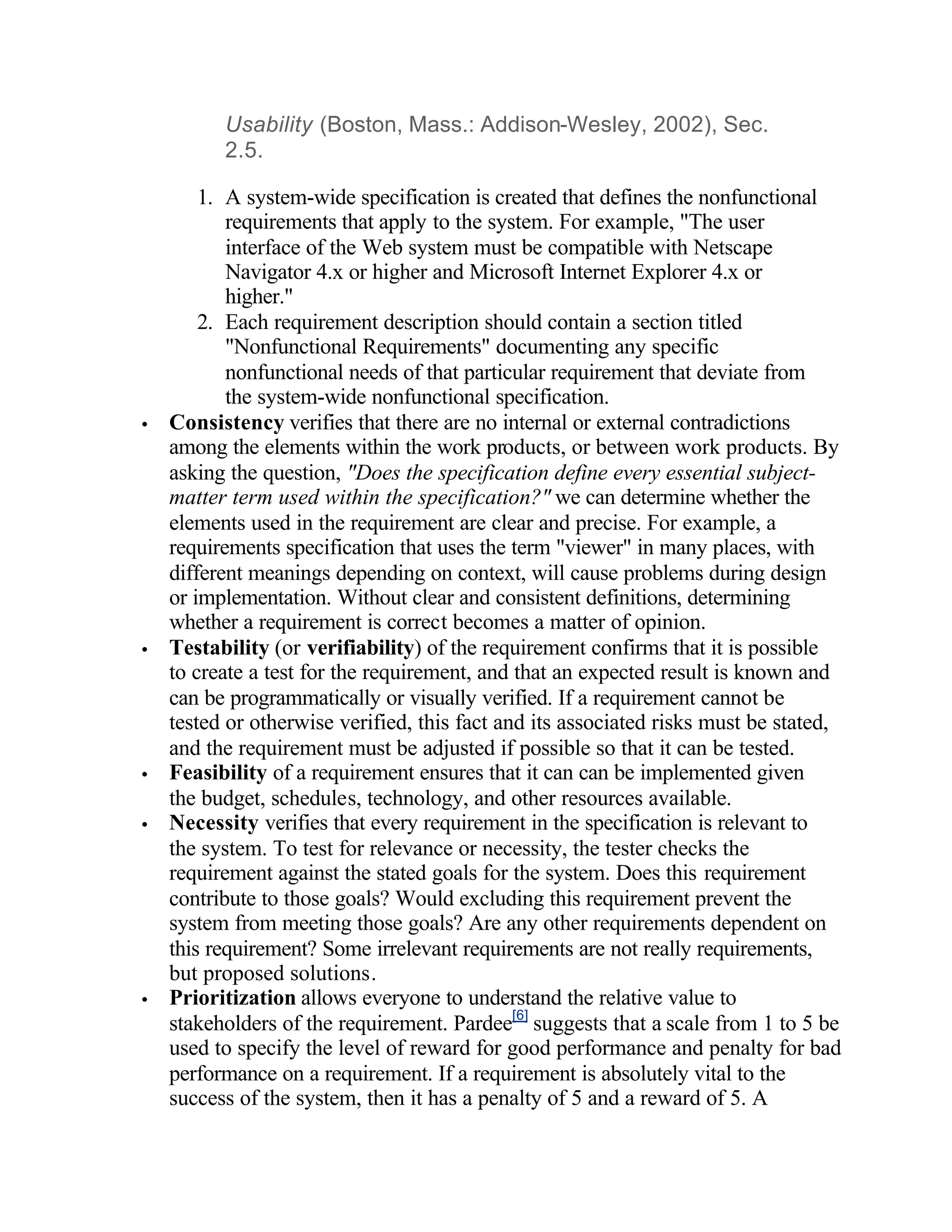 Usability (Boston, Mass.: Addison-Wesley, 2002), Sec.
          2.5.

        1. A system-wide specification is created that defines the nonfunctional
           requirements that apply to the system. For example, "The user
           interface of the Web system must be compatible with Netscape
           Navigator 4.x or higher and Microsoft Internet Explorer 4.x or
           higher."
        2. Each requirement description should contain a section titled
           "Nonfunctional Requirements" documenting any specific
           nonfunctional needs of that particular requirement that deviate from
           the system-wide nonfunctional specification.
•   Consistency verifies that there are no internal or external contradictions
    among the elements within the work products, or between work products. By
    asking the question, "Does the specification define every essential subject-
    matter term used within the specification?" we can determine whether the
    elements used in the requirement are clear and precise. For example, a
    requirements specification that uses the term "viewer" in many places, with
    different meanings depending on context, will cause problems during design
    or implementation. Without clear and consistent definitions, determining
    whether a requirement is correct becomes a matter of opinion.
•   Testability (or verifiability) of the requirement confirms that it is possible
    to create a test for the requirement, and that an expected result is known and
    can be programmatically or visually verified. If a requirement cannot be
    tested or otherwise verified, this fact and its associated risks must be stated,
    and the requirement must be adjusted if possible so that it can be tested.
•   Feasibility of a requirement ensures that it can can be implemented given
    the budget, schedules, technology, and other resources available.
•   Necessity verifies that every requirement in the specification is relevant to
    the system. To test for relevance or necessity, the tester checks the
    requirement against the stated goals for the system. Does this requirement
    contribute to those goals? Would excluding this requirement prevent the
    system from meeting those goals? Are any other requirements dependent on
    this requirement? Some irrelevant requirements are not really requirements,
    but proposed solutions.
•   Prioritization allows everyone to understand the relative value to
    stakeholders of the requirement. Pardee[6] suggests that a scale from 1 to 5 be
    used to specify the level of reward for good performance and penalty for bad
    performance on a requirement. If a requirement is absolutely vital to the
    success of the system, then it has a penalty of 5 and a reward of 5. A
 