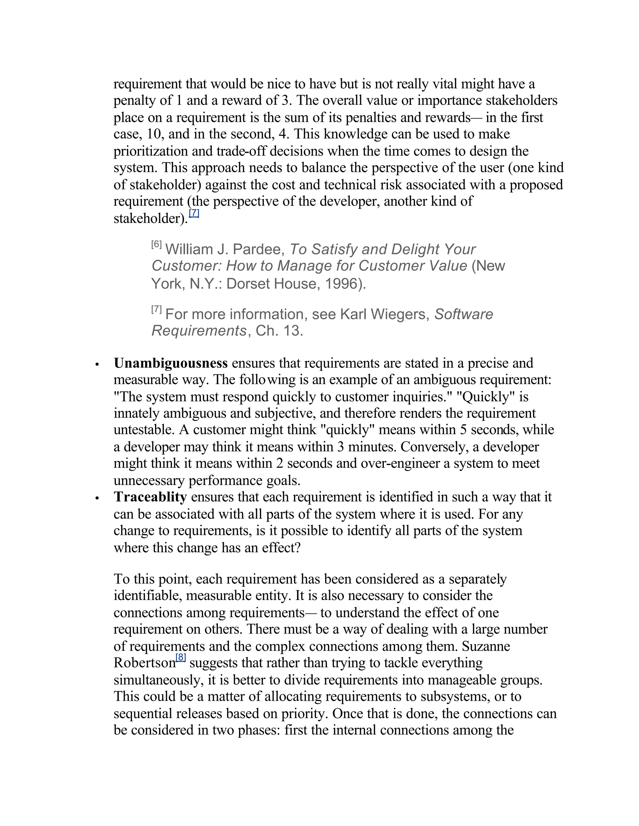 requirement that would be nice to have but is not really vital might have a
    penalty of 1 and a reward of 3. The overall value or importance stakeholders
    place on a requirement is the sum of its penalties and rewards— in the first
    case, 10, and in the second, 4. This knowledge can be used to make
    prioritization and trade-off decisions when the time comes to design the
    system. This approach needs to balance the perspective of the user (one kind
    of stakeholder) against the cost and technical risk associated with a proposed
    requirement (the perspective of the developer, another kind of
    stakeholder). [7]
          [6]
            William J. Pardee, To Satisfy and Delight Your
          Customer: How to Manage for Customer Value (New
          York, N.Y.: Dorset House, 1996).
          [7]
           For more information, see Karl Wiegers, Software
          Requirements, Ch. 13.

•   Unambiguousness ensures that requirements are stated in a precise and
    measurable way. The following is an example of an ambiguous requirement:
    "The system must respond quickly to customer inquiries." "Quickly" is
    innately ambiguous and subjective, and therefore renders the requirement
    untestable. A customer might think "quickly" means within 5 seconds, while
    a developer may think it means within 3 minutes. Conversely, a developer
    might think it means within 2 seconds and over-engineer a system to meet
    unnecessary performance goals.
•   Traceablity ensures that each requirement is identified in such a way that it
    can be associated with all parts of the system where it is used. For any
    change to requirements, is it possible to identify all parts of the system
    where this change has an effect?

    To this point, each requirement has been considered as a separately
    identifiable, measurable entity. It is also necessary to consider the
    connections among requirements— to understand the effect of one
    requirement on others. There must be a way of dealing with a large number
    of requirements and the complex connections among them. Suzanne
    Robertson[8] suggests that rather than trying to tackle everything
    simultaneously, it is better to divide requirements into manageable groups.
    This could be a matter of allocating requirements to subsystems, or to
    sequential releases based on priority. Once that is done, the connections can
    be considered in two phases: first the internal connections among the
 