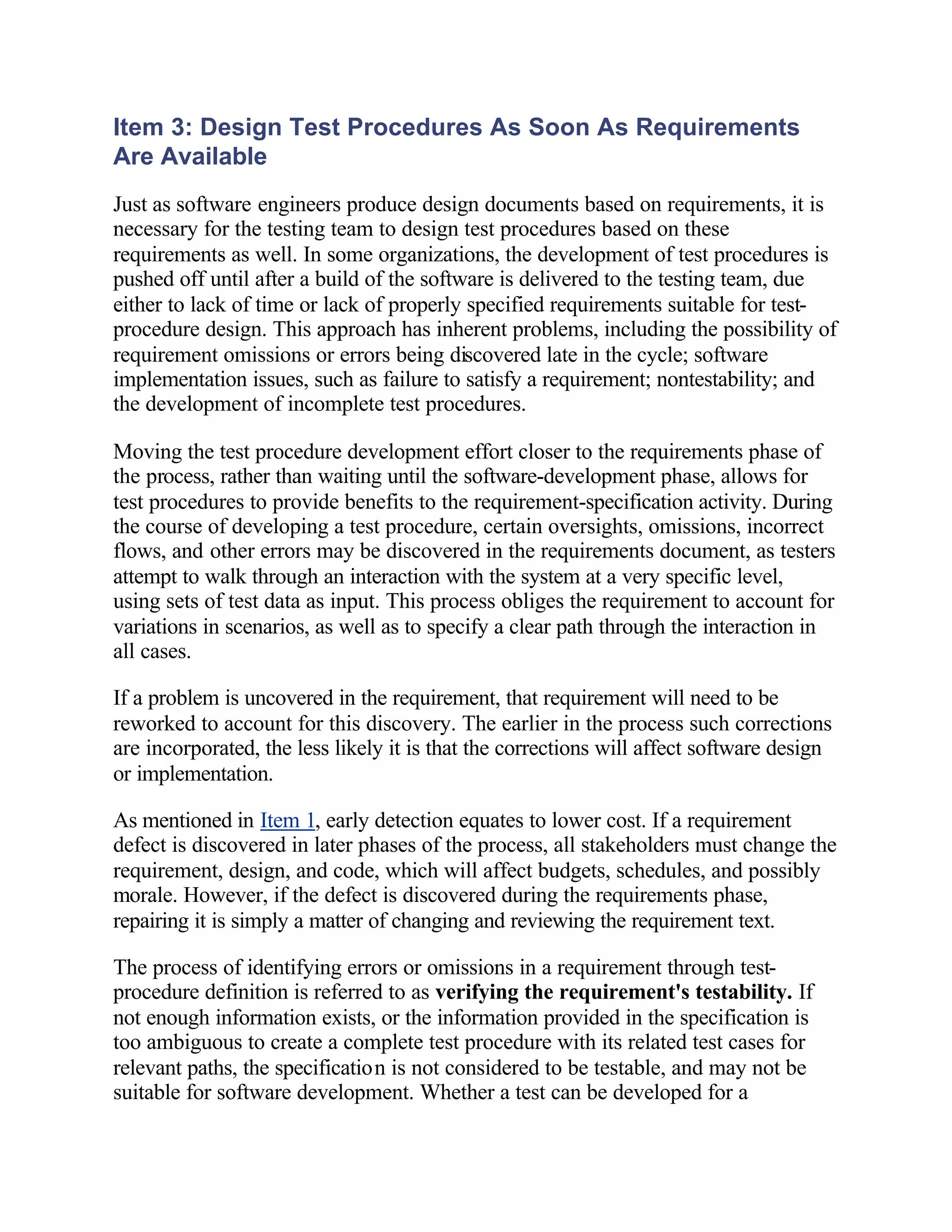 Item 3: Design Test Procedures As Soon As Requirements
Are Available
Just as software engineers produce design documents based on requirements, it is
necessary for the testing team to design test procedures based on these
requirements as well. In some organizations, the development of test procedures is
pushed off until after a build of the software is delivered to the testing team, due
either to lack of time or lack of properly specified requirements suitable for test-
procedure design. This approach has inherent problems, including the possibility of
requirement omissions or errors being discovered late in the cycle; software
implementation issues, such as failure to satisfy a requirement; nontestability; and
the development of incomplete test procedures.

Moving the test procedure development effort closer to the requirements phase of
the process, rather than waiting until the software-development phase, allows for
test procedures to provide benefits to the requirement-specification activity. During
the course of developing a test procedure, certain oversights, omissions, incorrect
flows, and other errors may be discovered in the requirements document, as testers
attempt to walk through an interaction with the system at a very specific level,
using sets of test data as input. This process obliges the requirement to account for
variations in scenarios, as well as to specify a clear path through the interaction in
all cases.

If a problem is uncovered in the requirement, that requirement will need to be
reworked to account for this discovery. The earlier in the process such corrections
are incorporated, the less likely it is that the corrections will affect software design
or implementation.

As mentioned in Item 1, early detection equates to lower cost. If a requirement
defect is discovered in later phases of the process, all stakeholders must change the
requirement, design, and code, which will affect budgets, schedules, and possibly
morale. However, if the defect is discovered during the requirements phase,
repairing it is simply a matter of changing and reviewing the requirement text.

The process of identifying errors or omissions in a requirement through test-
procedure definition is referred to as verifying the requirement's testability. If
not enough information exists, or the information provided in the specification is
too ambiguous to create a complete test procedure with its related test cases for
relevant paths, the specification is not considered to be testable, and may not be
suitable for software development. Whether a test can be developed for a
 