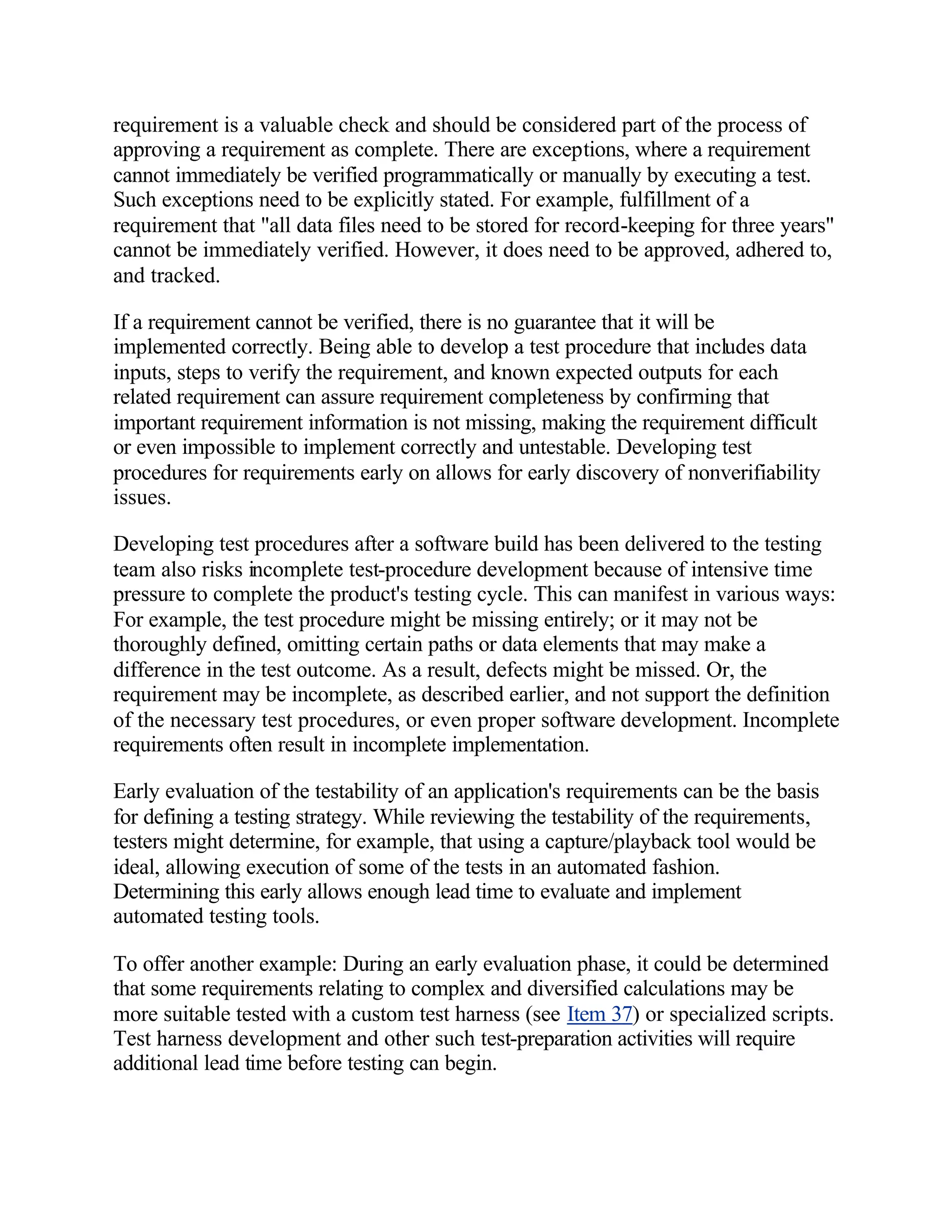 requirement is a valuable check and should be considered part of the process of
approving a requirement as complete. There are exceptions, where a requirement
cannot immediately be verified programmatically or manually by executing a test.
Such exceptions need to be explicitly stated. For example, fulfillment of a
requirement that "all data files need to be stored for record-keeping for three years"
cannot be immediately verified. However, it does need to be approved, adhered to,
and tracked.

If a requirement cannot be verified, there is no guarantee that it will be
implemented correctly. Being able to develop a test procedure that includes data
inputs, steps to verify the requirement, and known expected outputs for each
related requirement can assure requirement completeness by confirming that
important requirement information is not missing, making the requirement difficult
or even impossible to implement correctly and untestable. Developing test
procedures for requirements early on allows for early discovery of nonverifiability
issues.

Developing test procedures after a software build has been delivered to the testing
team also risks incomplete test-procedure development because of intensive time
pressure to complete the product's testing cycle. This can manifest in various ways:
For example, the test procedure might be missing entirely; or it may not be
thoroughly defined, omitting certain paths or data elements that may make a
difference in the test outcome. As a result, defects might be missed. Or, the
requirement may be incomplete, as described earlier, and not support the definition
of the necessary test procedures, or even proper software development. Incomplete
requirements often result in incomplete implementation.

Early evaluation of the testability of an application's requirements can be the basis
for defining a testing strategy. While reviewing the testability of the requirements,
testers might determine, for example, that using a capture/playback tool would be
ideal, allowing execution of some of the tests in an automated fashion.
Determining this early allows enough lead time to evaluate and implement
automated testing tools.

To offer another example: During an early evaluation phase, it could be determined
that some requirements relating to complex and diversified calculations may be
more suitable tested with a custom test harness (see Item 37) or specialized scripts.
Test harness development and other such test-preparation activities will require
additional lead time before testing can begin.
 