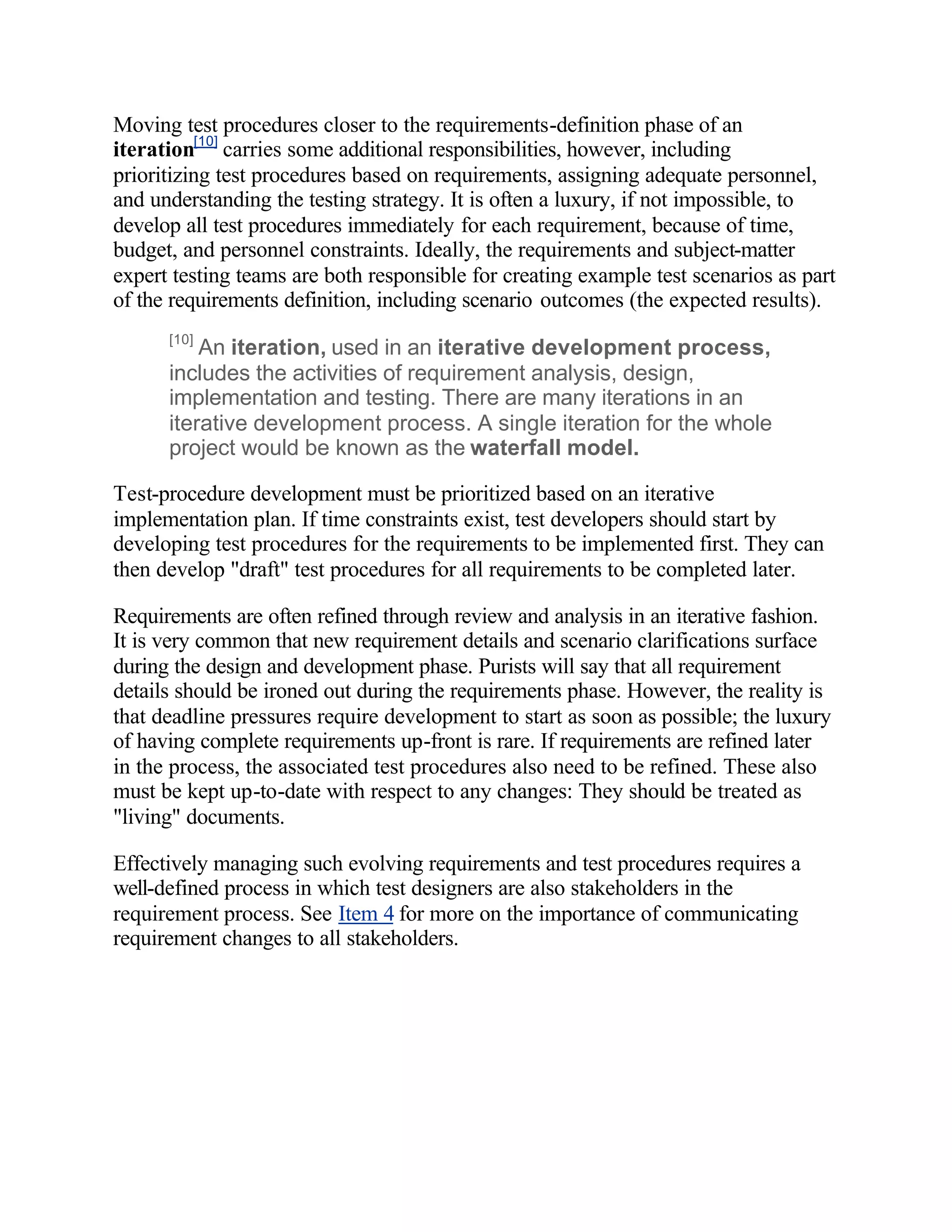 Moving test procedures closer to the requirements-definition phase of an
iteration[10] carries some additional responsibilities, however, including
prioritizing test procedures based on requirements, assigning adequate personnel,
and understanding the testing strategy. It is often a luxury, if not impossible, to
develop all test procedures immediately for each requirement, because of time,
budget, and personnel constraints. Ideally, the requirements and subject-matter
expert testing teams are both responsible for creating example test scenarios as part
of the requirements definition, including scenario outcomes (the expected results).
      [10]
          An iteration, used in an iterative development process,
      includes the activities of requirement analysis, design,
      implementation and testing. There are many iterations in an
      iterative development process. A single iteration for the whole
      project would be known as the waterfall model.

Test-procedure development must be prioritized based on an iterative
implementation plan. If time constraints exist, test developers should start by
developing test procedures for the requirements to be implemented first. They can
then develop "draft" test procedures for all requirements to be completed later.

Requirements are often refined through review and analysis in an iterative fashion.
It is very common that new requirement details and scenario clarifications surface
during the design and development phase. Purists will say that all requirement
details should be ironed out during the requirements phase. However, the reality is
that deadline pressures require development to start as soon as possible; the luxury
of having complete requirements up-front is rare. If requirements are refined later
in the process, the associated test procedures also need to be refined. These also
must be kept up-to-date with respect to any changes: They should be treated as
"living" documents.

Effectively managing such evolving requirements and test procedures requires a
well-defined process in which test designers are also stakeholders in the
requirement process. See Item 4 for more on the importance of communicating
requirement changes to all stakeholders.
 