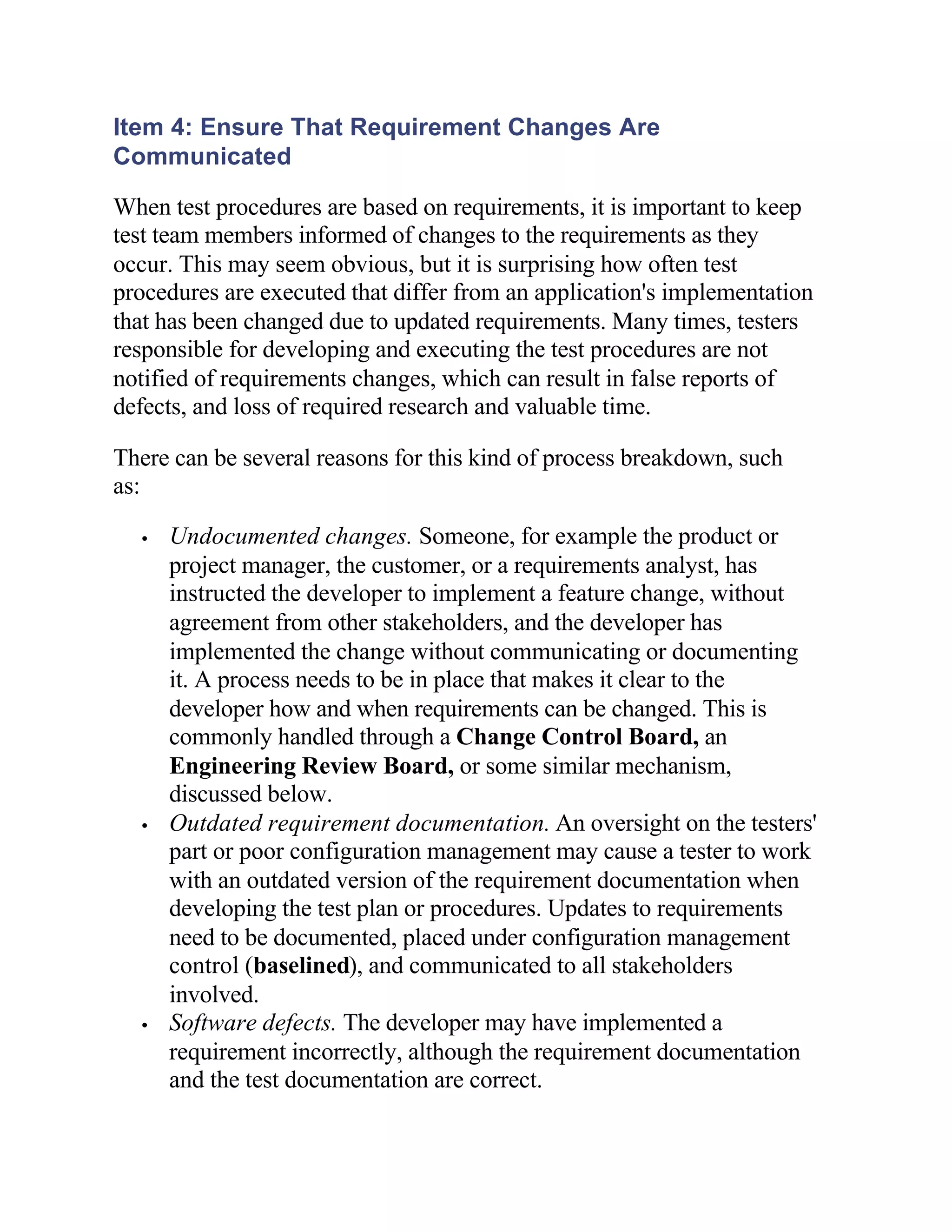 Item 4: Ensure That Requirement Changes Are
Communicated

When test procedures are based on requirements, it is important to keep
test team members informed of changes to the requirements as they
occur. This may seem obvious, but it is surprising how often test
procedures are executed that differ from an application's implementation
that has been changed due to updated requirements. Many times, testers
responsible for developing and executing the test procedures are not
notified of requirements changes, which can result in false reports of
defects, and loss of required research and valuable time.

There can be several reasons for this kind of process breakdown, such
as:

  •   Undocumented changes. Someone, for example the product or
      project manager, the customer, or a requirements analyst, has
      instructed the developer to implement a feature change, without
      agreement from other stakeholders, and the developer has
      implemented the change without communicating or documenting
      it. A process needs to be in place that makes it clear to the
      developer how and when requirements can be changed. This is
      commonly handled through a Change Control Board, an
      Engineering Review Board, or some similar mechanism,
      discussed below.
  •   Outdated requirement documentation. An oversight on the testers'
      part or poor configuration management may cause a tester to work
      with an outdated version of the requirement documentation when
      developing the test plan or procedures. Updates to requirements
      need to be documented, placed under configuration management
      control (baselined), and communicated to all stakeholders
      involved.
  •   Software defects. The developer may have implemented a
      requirement incorrectly, although the requirement documentation
      and the test documentation are correct.
 