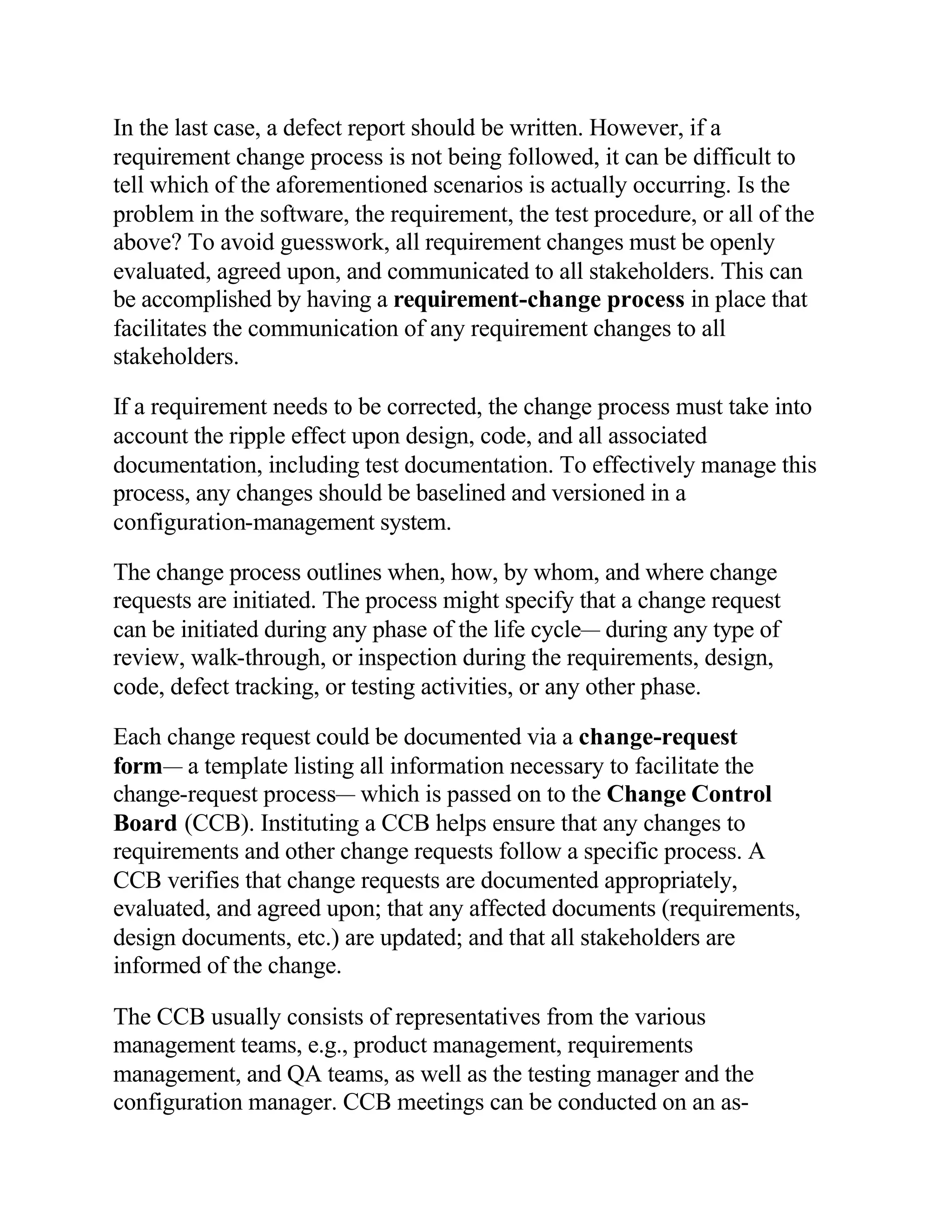 In the last case, a defect report should be written. However, if a
requirement change process is not being followed, it can be difficult to
tell which of the aforementioned scenarios is actually occurring. Is the
problem in the software, the requirement, the test procedure, or all of the
above? To avoid guesswork, all requirement changes must be openly
evaluated, agreed upon, and communicated to all stakeholders. This can
be accomplished by having a requirement-change process in place that
facilitates the communication of any requirement changes to all
stakeholders.

If a requirement needs to be corrected, the change process must take into
account the ripple effect upon design, code, and all associated
documentation, including test documentation. To effectively manage this
process, any changes should be baselined and versioned in a
configuration-management system.

The change process outlines when, how, by whom, and where change
requests are initiated. The process might specify that a change request
can be initiated during any phase of the life cycle— during any type of
review, walk-through, or inspection during the requirements, design,
code, defect tracking, or testing activities, or any other phase.

Each change request could be documented via a change-request
form— a template listing all information necessary to facilitate the
change-request process— which is passed on to the Change Control
Board (CCB). Instituting a CCB helps ensure that any changes to
requirements and other change requests follow a specific process. A
CCB verifies that change requests are documented appropriately,
evaluated, and agreed upon; that any affected documents (requirements,
design documents, etc.) are updated; and that all stakeholders are
informed of the change.

The CCB usually consists of representatives from the various
management teams, e.g., product management, requirements
management, and QA teams, as well as the testing manager and the
configuration manager. CCB meetings can be conducted on an as-
 
