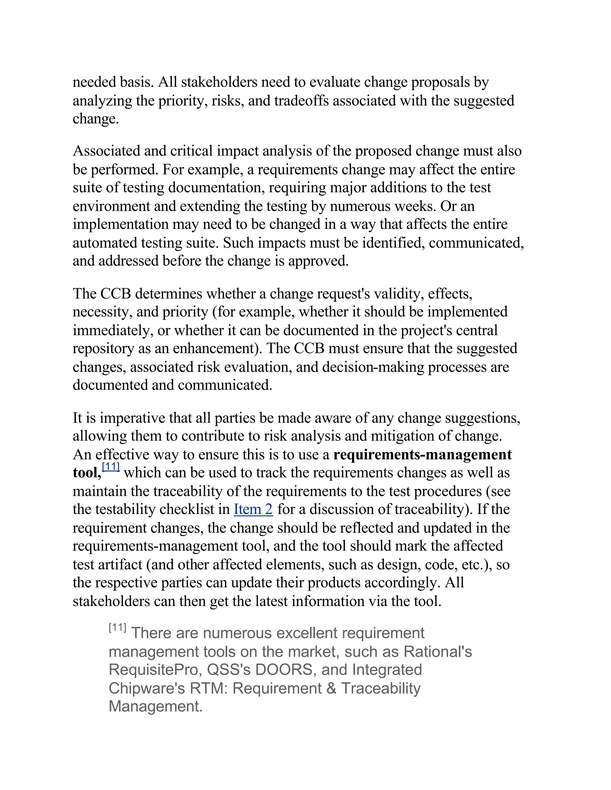 needed basis. All stakeholders need to evaluate change proposals by
analyzing the priority, risks, and tradeoffs associated with the suggested
change.

Associated and critical impact analysis of the proposed change must also
be performed. For example, a requirements change may affect the entire
suite of testing documentation, requiring major additions to the test
environment and extending the testing by numerous weeks. Or an
implementation may need to be changed in a way that affects the entire
automated testing suite. Such impacts must be identified, communicated,
and addressed before the change is approved.

The CCB determines whether a change request's validity, effects,
necessity, and priority (for example, whether it should be implemented
immediately, or whether it can be documented in the project's central
repository as an enhancement). The CCB must ensure that the suggested
changes, associated risk evaluation, and decision-making processes are
documented and communicated.

It is imperative that all parties be made aware of any change suggestions,
allowing them to contribute to risk analysis and mitigation of change.
An effective way to ensure this is to use a requirements-management
tool, [11] which can be used to track the requirements changes as well as
maintain the traceability of the requirements to the test procedures (see
the testability checklist in Item 2 for a discussion of traceability). If the
requirement changes, the change should be reflected and updated in the
requirements-management tool, and the tool should mark the affected
test artifact (and other affected elements, such as design, code, etc.), so
the respective parties can update their products accordingly. All
stakeholders can then get the latest information via the tool.
      [11]
         There are numerous excellent requirement
      management tools on the market, such as Rational's
      RequisitePro, QSS's DOORS, and Integrated
      Chipware's RTM: Requirement & Traceability
      Management.
 