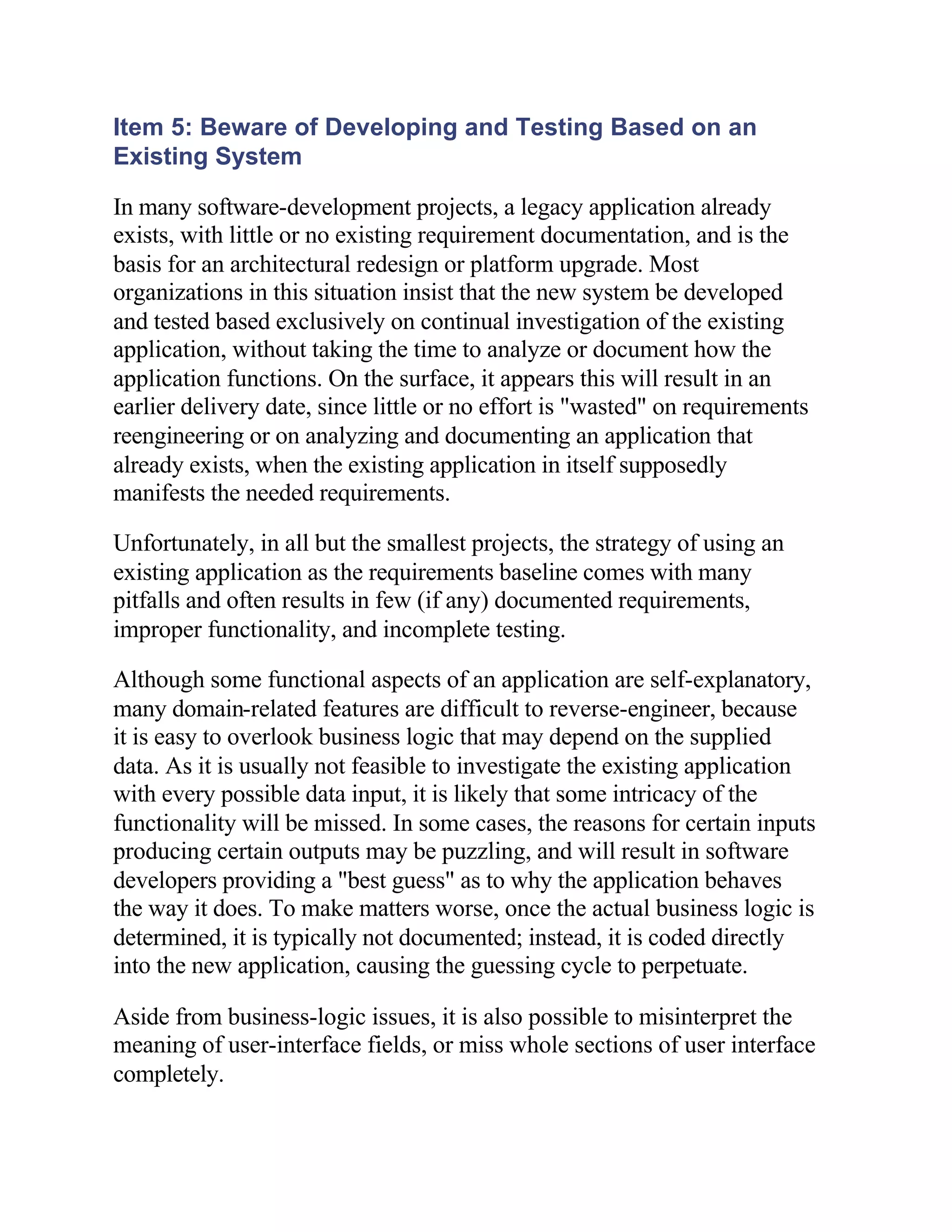 Item 5: Beware of Developing and Testing Based on an
Existing System

In many software-development projects, a legacy application already
exists, with little or no existing requirement documentation, and is the
basis for an architectural redesign or platform upgrade. Most
organizations in this situation insist that the new system be developed
and tested based exclusively on continual investigation of the existing
application, without taking the time to analyze or document how the
application functions. On the surface, it appears this will result in an
earlier delivery date, since little or no effort is "wasted" on requirements
reengineering or on analyzing and documenting an application that
already exists, when the existing application in itself supposedly
manifests the needed requirements.

Unfortunately, in all but the smallest projects, the strategy of using an
existing application as the requirements baseline comes with many
pitfalls and often results in few (if any) documented requirements,
improper functionality, and incomplete testing.

Although some functional aspects of an application are self-explanatory,
many domain-related features are difficult to reverse-engineer, because
it is easy to overlook business logic that may depend on the supplied
data. As it is usually not feasible to investigate the existing application
with every possible data input, it is likely that some intricacy of the
functionality will be missed. In some cases, the reasons for certain inputs
producing certain outputs may be puzzling, and will result in software
developers providing a "best guess" as to why the application behaves
the way it does. To make matters worse, once the actual business logic is
determined, it is typically not documented; instead, it is coded directly
into the new application, causing the guessing cycle to perpetuate.

Aside from business-logic issues, it is also possible to misinterpret the
meaning of user-interface fields, or miss whole sections of user interface
completely.
 