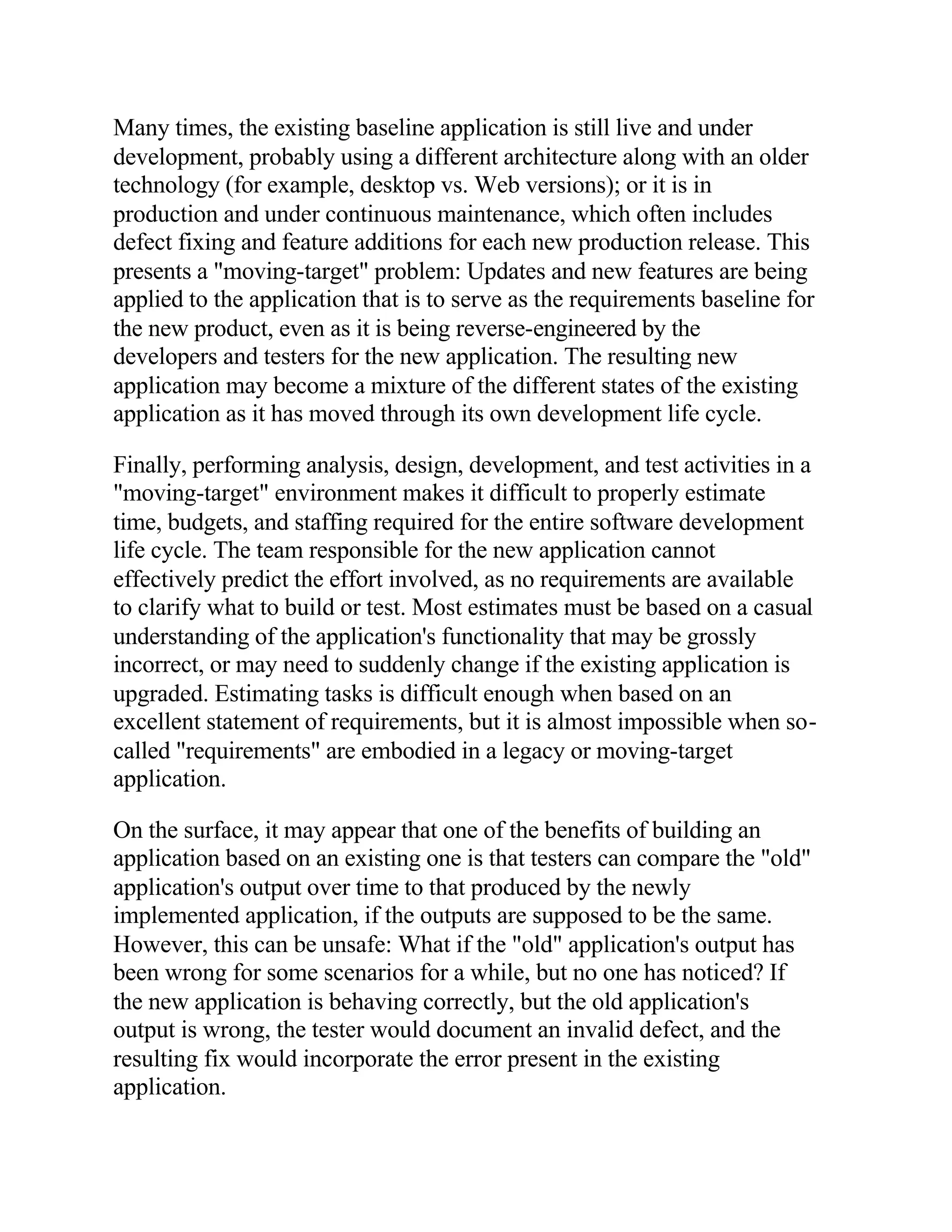 Many times, the existing baseline application is still live and under
development, probably using a different architecture along with an older
technology (for example, desktop vs. Web versions); or it is in
production and under continuous maintenance, which often includes
defect fixing and feature additions for each new production release. This
presents a "moving-target" problem: Updates and new features are being
applied to the application that is to serve as the requirements baseline for
the new product, even as it is being reverse-engineered by the
developers and testers for the new application. The resulting new
application may become a mixture of the different states of the existing
application as it has moved through its own development life cycle.

Finally, performing analysis, design, development, and test activities in a
"moving-target" environment makes it difficult to properly estimate
time, budgets, and staffing required for the entire software development
life cycle. The team responsible for the new application cannot
effectively predict the effort involved, as no requirements are available
to clarify what to build or test. Most estimates must be based on a casual
understanding of the application's functionality that may be grossly
incorrect, or may need to suddenly change if the existing application is
upgraded. Estimating tasks is difficult enough when based on an
excellent statement of requirements, but it is almost impossible when so-
called "requirements" are embodied in a legacy or moving-target
application.

On the surface, it may appear that one of the benefits of building an
application based on an existing one is that testers can compare the "old"
application's output over time to that produced by the newly
implemented application, if the outputs are supposed to be the same.
However, this can be unsafe: What if the "old" application's output has
been wrong for some scenarios for a while, but no one has noticed? If
the new application is behaving correctly, but the old application's
output is wrong, the tester would document an invalid defect, and the
resulting fix would incorporate the error present in the existing
application.
 