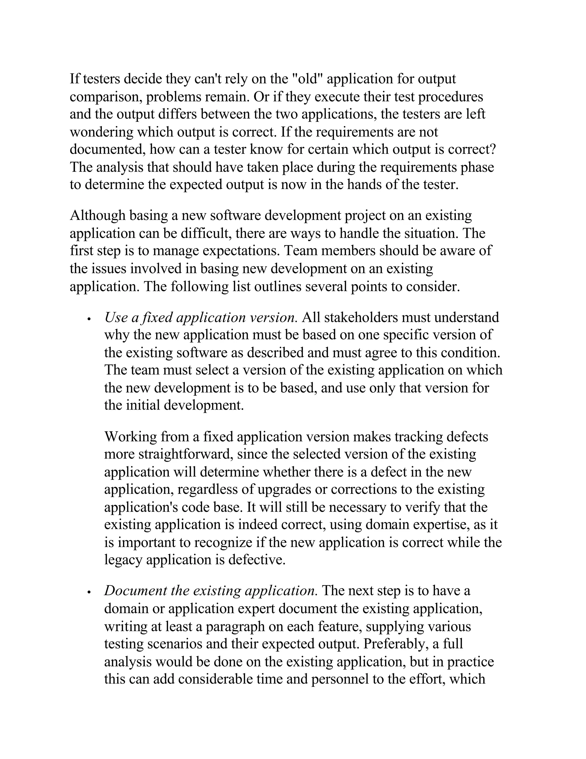 If testers decide they can't rely on the "old" application for output
comparison, problems remain. Or if they execute their test procedures
and the output differs between the two applications, the testers are left
wondering which output is correct. If the requirements are not
documented, how can a tester know for certain which output is correct?
The analysis that should have taken place during the requirements phase
to determine the expected output is now in the hands of the tester.

Although basing a new software development project on an existing
application can be difficult, there are ways to handle the situation. The
first step is to manage expectations. Team members should be aware of
the issues involved in basing new development on an existing
application. The following list outlines several points to consider.

  •   Use a fixed application version. All stakeholders must understand
      why the new application must be based on one specific version of
      the existing software as described and must agree to this condition.
      The team must select a version of the existing application on which
      the new development is to be based, and use only that version for
      the initial development.

      Working from a fixed application version makes tracking defects
      more straightforward, since the selected version of the existing
      application will determine whether there is a defect in the new
      application, regardless of upgrades or corrections to the existing
      application's code base. It will still be necessary to verify that the
      existing application is indeed correct, using domain expertise, as it
      is important to recognize if the new application is correct while the
      legacy application is defective.

  •   Document the existing application. The next step is to have a
      domain or application expert document the existing application,
      writing at least a paragraph on each feature, supplying various
      testing scenarios and their expected output. Preferably, a full
      analysis would be done on the existing application, but in practice
      this can add considerable time and personnel to the effort, which
 