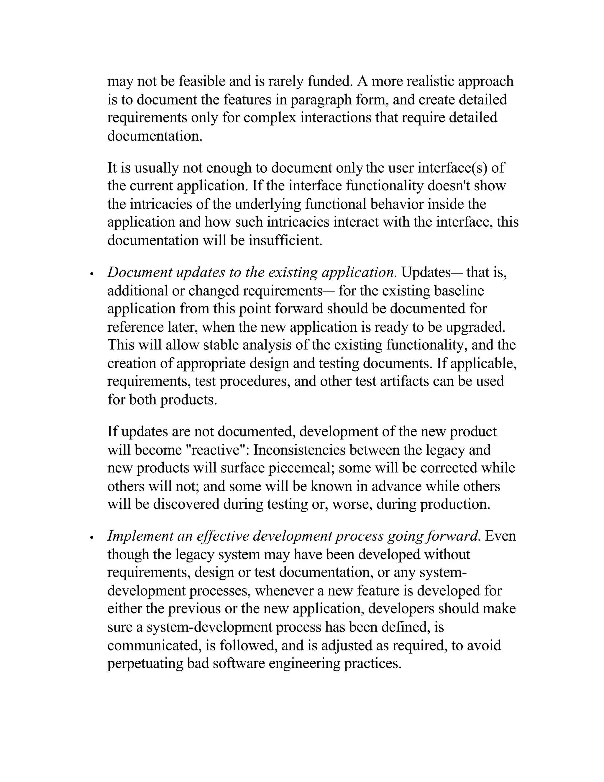 may not be feasible and is rarely funded. A more realistic approach
    is to document the features in paragraph form, and create detailed
    requirements only for complex interactions that require detailed
    documentation.

    It is usually not enough to document only the user interface(s) of
    the current application. If the interface functionality doesn't show
    the intricacies of the underlying functional behavior inside the
    application and how such intricacies interact with the interface, this
    documentation will be insufficient.

•   Document updates to the existing application. Updates— that is,
    additional or changed requirements— for the existing baseline
    application from this point forward should be documented for
    reference later, when the new application is ready to be upgraded.
    This will allow stable analysis of the existing functionality, and the
    creation of appropriate design and testing documents. If applicable,
    requirements, test procedures, and other test artifacts can be used
    for both products.

    If updates are not documented, development of the new product
    will become "reactive": Inconsistencies between the legacy and
    new products will surface piecemeal; some will be corrected while
    others will not; and some will be known in advance while others
    will be discovered during testing or, worse, during production.

•   Implement an effective development process going forward. Even
    though the legacy system may have been developed without
    requirements, design or test documentation, or any system-
    development processes, whenever a new feature is developed for
    either the previous or the new application, developers should make
    sure a system-development process has been defined, is
    communicated, is followed, and is adjusted as required, to avoid
    perpetuating bad software engineering practices.
 